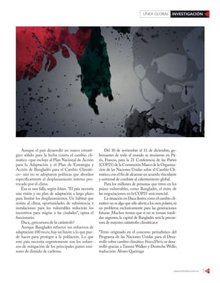 www.contralinea.com.mx 47
INVESTIGACIÓNLÍNEA GLOBAL
Aunque el país desarrolló un marco estraté-
gico sólido para la lucha contra el cambio cli-
mático –que incluye al Plan Nacional de Acción
para la Adaptación y el Plan de Estrategia y
Acción de Bangladés para el Cambio Climáti-
co– aún no se adoptaron políticas que aborden
específicamente el desplazamiento interno pro-
vocado por el clima.
Ésa es una falla, según Islam. “El país necesita
una visión y un plan de adaptación a largo plazo
para limitar los desplazamientos. Un hábitat que
resista al clima, oportunidades de subsistencia e
instalaciones para los vulnerables reducirán los
incentivos para migrar a las ciudades”, opina el
funcionario.
Daca, ¿precursora de la catástrofe?
Aunque Bangladés refuerce sus esfuerzos de
adaptación 100 veces,hay un límite a lo que pue-
de hacer para proteger a la población. Lo que
este país necesita urgentemente son los esfuer-
zos de mitigación de los principales países emi-
sores de dióxido de carbono.
Del 30 de noviembre al 11 de diciembre, go-
bernantes de todo el mundo se reunieron en Pa-
rís, Francia, para la 21 Conferencia de las Partes
(COP21) de la Convención Marco de la Organiza-
ción de las Naciones Unidas sobre el Cambio Cli-
mático,con el fin de alcanzar un acuerdo vinculante
y universal de combate al calentamiento global.
Para los millones de personas que viven en los
países vulnerables, como Bangladés, el éxito de
las negociaciones en la COP21 será esencial.
La situación en Daca ilustra cómo el cambio cli-
mático no es algo que sólo afecta a los osos polares,ni
un problema exclusivamente para las generaciones
futuras. Muchos temen que si no se toman medi-
das urgentes, la capital de Bangladés será la precur-
sora de mayores catástrofes climáticas.
*Texto originado en el concurso periodístico del
Programa de las Naciones Unidas para el Desa-
rrollo sobre cambio climático Voices2Paris; se desa-
rrolló gracias a Tamsin Walker y Deutsche Welle;
traducción: Álvaro Queiruga
MIGUELGALINDO
 