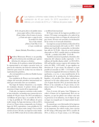 www.contralinea.com.mx 49
ECONÓMICO ANÁLISIS
Yo he visto garras fieras en las pulidas manos;
conozco grajos mélicos y líricos marranos...
El más truhan se lleva la mano al corazón,
y el bruto más espeso se carga de razón.
La envidia de la virtud
hizo a Caín criminal.
¡Gloria a Caín! Hoy el vicio
es lo que se envidia más
Antonio Machado, Proverbios y cantares
P
etróleos Mexicanos (Pemex) es un paradig-
ma de la destrucción metódica por quienes
deberían de velar por su destino.
Al término de la primera mitad del peñismo,
la exparaestatal es un trágico cascarón vacío, en
proceso de extinción, sin razón de existencia. Sólo
sobrevive para tratar de ocultar tras sus ruinas la
reprivatización petrolera.
¿Le corresponderá a su director Emilio Lozoya
apagar las luces?
Las estadísticas de Pemex son irrecusables. El
colapso del mercado petrolero internacional ter-
minó por enterrarla entre sus escombros.
Sus hojas de balance financiero y sus estados
de resultados durante el primer trienio peñista
muestran el rigor mortis de la exparaestatal.
Cada año, sus ingresos corrientes reales totales
se han reducido y acumulan una contracción acu-
mulada de 40 por ciento. En 2012 ascendieron a
1.8 billones de pesos (bp) y en octubre de 2015 a
1.1 bp; la pérdida de 718 mil millones de pesos
reales (mmp). La baja más intensa se dio en 2015,
al caer en 18 por ciento, comparado con el mismo
lapso de 2014, equivalente a una pérdida de 231
mil millones de pesos reales (mmp). Con su decli-
nación al cierre del año, sus ingresos serán simila-
res a los de 2009, el año de la recesión calderonista
y neoliberal internacional.
El 56 por ciento de los ingresos perdidos en el
trienio (718 mmp) corresponden a la caída de las
ventas externas reales en el lapso de referencia (62
por ciento). El resto está asociado a la declinación
de las ventas en el mercado doméstico.
Los ingresos acusan la drástica reducción de los
precios internacionales del crudo en 2015 –34.95
dólares por barril (db) en promedio; en diciembre
han sido de 32.70 db–, lejos de su nivel máximo
observado en 2012, cuando inició su declinación
–102 db–, y similar al de 2004 –31.05 db–.
También muestran la gradual y dramática dis-
minución del volumen medio exportado –1.174
millones de barriles diarios (mbd)– en 2013-2015,
699 mil barriles menos respecto del máximo his-
tórico de 2004 –1.870 mbd–, lo que significa un
deterioro de 37 por ciento. Su volumen es equi-
parable al conocido en 1981 –1.113 mbd–, lo que
evidencia la magnitud del retroceso histórico. Ese
quebranto, a su vez, es una manifestación de la
declinación de la producción de hidrocarburos
líquidos y de petróleo. Este último problema se
agravará en los años subsecuentes, toda vez que
con el ajuste fiscal de 2015, la inversión física de
Pemex se ha contraído en 23 por ciento, en tér-
minos reales; en 70 mmp, una vez descontada la
inflación.
Con el recorte del gasto, Luis Videgaray sa-
crificó el futuro de la exparaestatal. Pero eso no
importa, ya que los planes son reducir aún más
su presencia en la industria, con el objeto de que
su lugar sea ocupado por el empresariado local y
transnacional.
Es natural que con el derrumbe de los ingresos
de Pemex también se redujeran sus beneficios an-
tes de impuestos. En valores reales, éstos cayeron
de 997 mmp a 466 mmp entre 2012 y octubre de
2015, es decir, en 53 por ciento, o en 530 mmp.
Los ingresos corrientes reales totales de Pemex acumulan una
contracción de 40 por ciento. En 2012 ascendieron a 1.8
billones y en octubre de 2015 a 1.1 billones de pesos reales
 