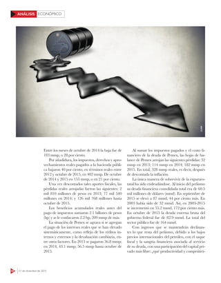 50 21 de diciembre de 2015
ECONÓMICOANÁLISIS
Entre los meses de octubre de 2014 la baja fue de
183 mmp, o 28 por ciento.
Por añadidura, los impuestos, derechos y apro-
vechamientos reales pagados a la hacienda públi-
ca bajaron 40 por ciento, en términos reales entre
2012 y octubre de 2015, en 402 mmp. De octubre
de 2014 y 2015 en 153 mmp, o en 21 por ciento.
Una vez descontados tales aportes fiscales, las
pérdidas reales arrojadas fueron las siguientes: 2
mil 810 millones de pesos en 2013; 77 mil 540
millones en 2014; y 126 mil 768 millones hasta
octubre de 2015.
Los beneficios acumulados reales antes del
pago de impuestos sumaron 2.1 billones de pesos
(bp) y se le confiscaron 2.2 bp, 209 mmp de más.
La situación de Pemex se agrava si se agregan
el pago de los intereses reales que se han elevado
sistemáticamente, como reflejo de los réditos in-
ternos y externos y la devaluación cambiaria, en-
tre otros factores. En 2013 se pagaron 36.8 mmp;
en 2014, 43.1 mmp; 56.5 mmp hasta octubre de
2015.
Al sumar los impuestos pagados y el costo fi-
nanciero de la deuda de Pemex, las hojas de ba-
lance de Pemex arrojan las siguientes pérdidas: 32
mmp en 2013; 114 mmp en 2014; 182 mmp en
2015. En total, 328 mmp reales, es decir, después
de descontada la inflación.
La única manera de sobrevivir de la exparaes-
tatal ha sido endeudándose. Al inicio del peñismo
su deuda financiera consolidada total era de 60.5
mil millones de dólares (mmd). En septiembre de
2015 se elevó a 87 mmd, 44 por ciento más. En
2003 había sido de 32 mmd. Así, en 2003-2015
se incrementó en 55.2 mmd, 172 por ciento más.
En octubre de 2015 la deuda externa bruta del
gobierno federal fue de 82.9 mmd. La total del
sector público fue de 164 mmd.
Con ingresos que se mantendrán declinan-
tes lo que resta del peñismo, debido a los bajos
precios internacionales del petróleo, con el saque
fiscal y la sangría financiera asociada al servicio
de su deuda, con una participación del capital pri-
vado más libre: ¿qué productividad y competitivi-
123RF
 