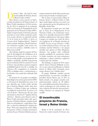 www.contralinea.com.mx 57
INTERNACIONAL ANÁLISIS
D
amasco, Siria. ¿Es legal la inter-
vención militar de Francia, Israel y
el Reino Unido en Siria?
Para iniciar su nueva guerra en Irak y
en Siria, los gobiernos de Francia, Israel y el
Reino Unido estimularon, el 20 de noviem-
bre de 2015, la adopción de la resolución
2249 en el Consejo de Seguridad de la Or-
ganización de las Naciones Unidas (ONU).
Según el representante de Francia, país que
presentó ese texto, dicha resolución autori-
za la acción colectiva en virtud del artículo
51 de la Carta de la ONU, es decir, en
el marco de la “legítima defensa”. Según el
primer ministro británico, David Cameron,
esa resolución respalda “toda acción con-
tra esta secta asesina y diabólica tanto en
Siria como en Irak”.
Sin embargo, según los expertos del Ser-
vicio de Investigación de la biblioteca de la
Cámara de los Comunes, eso no es cierto.
En un estudio jurídico extremadamente de-
tallado y profundo, Arabella Lang precisa
que la resolución 2249 no autoriza el uso de
la fuerza, sino que llama a quienes tengan la
posibilidad legal de hacerlo a redoblar sus
esfuerzos. Por consiguiente, la resolución
2249 va dirigida única y exclusivamente a
los Estados cuya ayuda han solicitado Irak
y Siria.
En función de sus propias necesidades,
Irak dirigió al secretario general de la ONU
y al Consejo de Seguridad una carta en la
que afirmaba que estaba siendo atacado
por el Emirato Islámico desde suelo sirio.
Francia y el Reino Unido, que recibieron
un pedido de ayuda de Irak –lo cual no es el
caso de Israel–, afirman por ello que están
ejerciendo un derecho de “legítima defensa
colectiva”. Además, tanto Francia como el
Reino Unido pretenden haber sido ataca-
dos por el Emirato Islámico, también desde
Siria, lo cual justificaría –según París y Lon-
dres– su derecho individual de “legítima de-
fensa”. Pero estos argumentos serían válidos
únicamente si París y Londres presentasen
pruebas de que el Emirato Islámico prepara
ataques inminentes desde Siria, pruebas que
nunca han presentado en ninguna parte.
Por lo tanto, la intervención militar de
Francia, Israel y el Reino Unido en Siria
sigue siendo ilegal, mientras no cuente con
una autorización previa del gobierno de la
República Árabe Siria.
Es importante recordar, por otro lado,
que la Carta de la Organización de las
Naciones Unidas y las resoluciones vincu-
ladas de la Asamblea General de la ONU
prohíben explícitamente todo apoyo militar
a grupos no estatales que traten de derro-
car el gobierno de un Estado miembro de
la ONU. Es por eso que Francia y el Rei-
no Unido trataban de hacer creer que sólo
enviaban material defensivo a los grupos
armados que operan en Siria. Desgracia-
damente, esos grupos están recibiendo
grandes cantidades de armamento ofensi-
vo: fusiles, morteros, así como armamento
antitanque y cohetes antiaéreos, explosivos
e incluso gases de combate.
Sin embargo, en agosto de 2014, el pre-
sidente francés François Hollande recono-
ció, en una entrevista publicada en el diario
francés Le Monde, haber entregado arma-
mento ofensivo a los “rebeldes sirios”.
El propio Hollande también precisó
posteriormente, en entrevista concedida al
periodista Xavier Panon, que en 2011 ya
había enviado a los grupos armados anti-
gubernamentales cañones de 20 milíme-
tros, ametralladoras pesadas, lanzacohetes y
cohetes antitanques, lo cual constituye una
clara violación del derecho internacional y
rebaja a Francia a la categoría de “Estado
canalla”.
El inconfesable
proyecto de Francia,
Israel y Reino Unido
Desde el 20 de noviembre de 2015,
Francia ha estado tratando de formar una
 