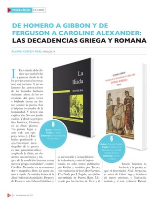 EX LIBRIS
62 21 de diciembre de 2015
MISCELÁNEO
I.
De entrada debe de-
cirse que también las
guerras (desde la de
los griegos contra los troya-
nos) son barbarie. Y no so-
lamente las provocaciones
de los llamados bárbaros
sinónimo ahora de los te-
rroristas. Así, pues, terror
y barbarie tienen un fac-
tor común: la guerra. Son
el tríptico devastador de la
humanidad. Y tienen una
explicación. No una justifi-
cación. Y desde la perspec-
tiva histórica, Homero,
en su Ilíada, plantea
“en primer lugar y
ante todo una epo-
peya bélica [...] Este
hecho perdurable y
aparentemente inex-
tinguible de la guerra
es, en el panorama sabio y
amplio de la Ilíada, un ele-
mento tan intrínseco y trá-
gico de la condición humana como
nuestra propia mortalidad”, escribe
Caroline Alexander en su conmove-
dor y magnífico libro: La guerra que
mató a Aquiles. La verdadera historia de la
Ilíada (editorial Acantilado). Después
de Homero está Edward Gi-bbon y
su memorable y actual Historia
de la decadencia y ruina del imperio
romano, en ocho tomos publicados
por Gedisa y también por Turner,
con traducción de José Mor Fuentes.
Y la Ilíada por L Sagala, en edición
universitaria de Puerto Rico. Mo-
tivado por los hechos de París y el
Estado Islámico, la
barbarie y la guerra, es
que el historiador Niall Ferguson,
es autor de Coloso: auge y decadencia
del imperio americano, y Civilización,
occidente y el resto (editorial Debate
Autor: Homero
Título: La Iliada
Editorial: Universidad de
Puerto Rico
Autor: Edward Gibbon
Título: Historia de la
decadencia y ruina del
Imperio Romano
Editorial: Turner
y Gedisa
DE HOMERO A GIBBON Y DE
FERGUSON A CAROLINE ALEXANDER:
ÁLVARO CEPEDA NERI, PERIODISTA
LAS DECADENCIAS GRIEGA Y ROMANA
 