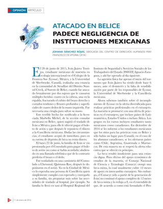 12 11 de enero de 2016
ARTÍCULOOPINIÓN
E
l 20 de junio de 2015, Iván Juárez Torri-
jos, estudiante mexicano de maestría en
ecología internacional en el Colegio de la
Frontera Sur (Ecosur), México, y la Universidad
de Sherbrooke, Canadá, realizaba una estancia
en la comunidad de Steadfast del Distrito Stan-
nd Creek, al Sureste de Belice, cuando fue ataca-
do brutalmente por dos sujetos que le causaron
múltiples heridas: cuatro en la cabeza, una en la
espalda, fracturado el cubito del brazo derecho y
cortados tendones y flexores profundos y superfi-
ciales de cuatro dedos de la mano izquierda. Fue
necesaria una cirugía para salvar su mano.
Este terrible hecho fue notificado a la licen-
ciada Marbella Michel, de la sección consular
mexicana en Belice, quien sugirió el traslado de
Iván a México; para ello le ofreció pagar el bole-
to de avión y que después le repusiera el dinero
a la Cancillería mexicana. Dadas las circunstan-
cias, el estudiante aceptó de inmediato, pues en
su cuenta de depósito de beca no tenía dinero.
El lunes 22 de junio, la familia de Iván se vio
presionada por el Consulado para pagar el bole-
to de avión (no como se había acordado) aludien-
do en una llamada telefónica que de lo contrario
perdería el brazo o el dedo.
Fue trasladado en una camioneta del Consu-
lado a Chetumal, Quintana Roo, después lo de-
positaron en el avión. Ya en la Ciudad de Méxi-
co lo esperaba una persona de Cancillería quien
simplemente cumplió con esperarlo y entregarlo
a su familia, sin preguntar más sobre las nece-
sidades de traslado al hospital, por ejemplo. Su
familia lo llevó en taxi al Hospital Regional del
Instituto de Seguridad y Servicios Sociales de los
Trabajadores del Estado (ISSSTE) Ignacio Zara-
goza, y ahí fue operado al día siguiente.
La agresión física fue apenas el inicio del tor-
mento que Iván Juárez ha vivido desde hace 6
meses, ante el desinterés y la falta de sensibili-
zación por parte de los responsables de Ecosur,
la Universidad de Sherbrooke y la Cancillería
mexicana.
Ahora sabemos también sobre el incumpli-
miento de Ecosur en la oferta diversificada para
realizar prácticas profesionales en el extranjero.
La maestría se promueve con una oferta de prác-
ticas en el extranjero, que incluye países de Lati-
noamérica, Estados Unidos o incluso África. Los
grupos en los cursos incluyen estudiantes tanto
mexicanos como canadienses. En diciembre de
2014 se les informó a los estudiantes mexicanos
que los sitios para las prácticas eran en Belice y
sólo había un lugar para Canadá; en el caso de
los alumnos canadienses, se les ofertaron países
como Chile, Argentina, Guatemala o Marrue-
cos. De esta manera no se respetó la oferta edu-
cativa que se ofreció en principio.
La beca resultó insuficiente para una estan-
cia digna. Para efectos del apoyo económico de
estudios de la maestría, el Consejo Nacional
de Ciencia y Tecnología (Conacyt) otorgó una
beca mixta, la cual usualmente cubre 12 meses
de apoyo en intercambio extranjero. Sin embar-
go, el Conacyt (sólo a partir de la generación de
Iván) no continuó el apoyo completo de 12 meses
de beca mixta y lo redujo a 8, en el entendido de
que, de acuerdo a como está formulado el Pro-
ATACADO EN BELICE
PADECE NEGLIGENCIA DE
INSTITUCIONES MEXICANAS
JOHANA SÁNCHEZ ROJAS, ABOGADA DEL CENTRO DE DERECHOS HUMANOS FRAY
FRANCISCO DEVITORIA, OP,AC
 