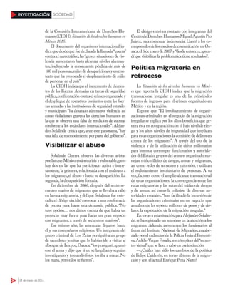 36 28 de marzo de 2016
INVESTIGACIÓN SOCIEDAD
de la Comisión Interamericana de Derechos Hu-
manos (CIDH),Situación de los derechos humanos en
México 2015.
El documento del organismo internacional in-
dica que desde que fue declarada la llamada“guerra”
contra el narcotráfico,las “graves situaciones de vio-
lencia aumentaron hasta alcanzar niveles alarman-
tes, incluyendo la consecuente pérdida de más de
100 mil personas,miles de desapariciones y un con-
texto que ha provocado el desplazamiento de miles
de personas en el país”.
La CIDH indica que el incremento de elemen-
tos de las Fuerzas Armadas en tareas de seguridad
pública,confrontacióncontraelcrimenorganizadoy
el despliegue de operativos conjuntos entre las fuer-
zas armadas y las instituciones de seguridad estatales
y municipales “ha desatado aún mayor violencia así
como violaciones graves a los derechos humanos en
la que se observa una falta de rendición de cuentas
conforme a los estándares internacionales”. Alejan-
dro Solalinde critica que, ante este panorama, “hay
una falta de reconocimiento por parte del gobierno”.
Visibilizar el abuso
Solalinde Guerra observa las diversas aristas
por las que México está en crisis y vulnerable,pero
hay dos en las que ha participado activa e inten-
samente; la primera, relacionada con el maltrato a
los migrantes, el abuso y hasta su desaparición. La
segunda, la desaparición forzada.
En diciembre de 2006, después del sexto se-
cuestro masivo de migrantes que se llevaba a cabo
en la ruta migratoria,y del que Solalinde fue ente-
rado,el clérigo decidió convocar a una conferencia
de prensa para hacer una denuncia pública. “No
tuve opción… nos dimos cuenta de que había un
proyecto muy fuerte para hacer un gran negocio
con migrantes, a través de secuestros masivos”.
Ese mismo año, las amenazas llegaron hasta
él y sus compañeros religiosos. Un integrante del
grupo criminal de Los Zetas persiguió a un grupo
de sacerdotes jesuitas que lo habían ido a visitar al
albergue de Ixtepec,Oaxaca,“los persiguió,apuntó
con el arma y dijo que si no se largaban y seguían
investigando y tomando fotos los iba a matar. No
los mató, pero ellos se fueron”.
El clérigo entró en contacto con integrantes del
Centro de Derechos Humanos Miguel Agustín Pro
Juárez, para comenzar la denuncia. Llamó a los co-
rresponsales de los medios de comunicación en Oa-
xaca,el 6 de enero de 2007 y“desde entonces,apren-
dí que visibilizar la problemática tiene resultados”.
Política migratoria en
retroceso
La Situación de los derechos humanos en Méxi-
co que reporta la CIDH indica que la migración
transnacional irregular es una de las principales
fuentes de ingresos para el crimen organizado en
México y en la región.
Expone que “El involucramiento de organi-
zaciones criminales en el negocio de la migración
irregular se explica por los altos beneficios que ge-
nera ésta en comparación con el bajo nivel de ries-
go y los altos niveles de impunidad que implican
para estas organizaciones la comisión de delitos en
contra de los migrantes”. A través del uso de la
violencia y de la utilización de cifras millonarias
para intentar corromper funcionarios y autorida-
des del Estado,grupos del crimen organizado ma-
nejan tráfico ilícito de drogas, armas y migrantes,
así como redes de secuestro y extorsión, y utilizan
el reclutamiento involuntario de personas. A su
vez,factores como el amplio alcance transnacional
de estas organizaciones, la convergencia entre las
rutas migratorias y las rutas del tráfico de drogas
y de armas, así como la colusión de diversas au-
toridades estatales, “han facilitado la incursión de
las organizaciones criminales en un negocio que
anualmente les reporta millones de pesos y de dó-
lares: la explotación de la migración irregular.”
En torno a esta situación,para Alejandro Solalin-
de, se ha registrado un retroceso en la atención a los
migrantes. Además, asevera que los funcionarios al
frente del Instituto Nacional de Migración, encabe-
zado por el exdirector de la Policía Federal Preventi-
va,ArdelioVargasFosado,soncómplicesdel“secues-
tro virtual”que se lleva a cabo en esa institución.
—¿Cuáles han sido los cambios de la política
de Felipe Calderón, en torno al tema de la migra-
ción y con el actual Enrique Peña Nieto?
 