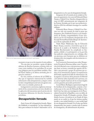 38 28 de marzo de 2016
INVESTIGACIÓN SOCIEDAD
momento en que ya no les importe el costo político.
“En este país, ser sacerdote o gente de iglesia,
defensor de derechos humanos, activista, tiene un
costo, como también el ser periodista. Es un país
muy peligroso para los periodistas también, Ana-
bel Flores Salazar es la última asesinada, pero si-
guen los crímenes.”
En este contexto, el informe de la CIDH in-
dica que el organismo internacional ha recibido
información sobre desapariciones y ataques contra
la vida e integridad personal tanto de agentes esta-
tales como no estatales, prácticas de
hostigamiento y amenazas,vigilancia,intercep-
tación de las comunicaciones,así como desafíos en
la aplicación del mecanismo para la protección de
las personas defensoras de derechos humanos y
periodistas.
Desaparición forzada
Ante el tema de la desaparición forzada,Alejan-
dro Solalinde es contundente: “no hay voluntad po-
lítica para esclarecer los hechos” relacionados con la
desaparición en y los casos de desaparición forzada.
Integrante de la Comisión de la verdad en Oa-
xaca,da seguimiento a los casos de Edmundo Reyes
Amaya y Gabriel Cruz Sánchez, desaparecidos en
mayo de 2007, presuntamente por integrantes de
las Fuerzas Armadas, por lo que una resolución ju-
dicial en 2014 ha solicitado investigar los cuarteles
militares.
Edmundo Reyes Amaya y Gabriel Cruz Sán-
chez son sólo una muestra de toda la gente que
desaparece, dice Solalinde Guerra; es una desapa-
rición de Estado, comprobadísima. Como tam-
bién lo son los 43 estudiantes desaparecidos de la
Escuela Normal Rural Isidro Burgos de Ayotzina-
pa, el 26 de septiembre de 2014.
Nadín Reyes Maldonado, hija de Edmundo
Reyes Amaya, comenta a Contralínea que la mi-
litancia de su padre y de Gabriel en el Ejército
Popular Revolucionario ha complicado su bús-
queda y, debido a la participación en la guerrilla,
han padecido estigmatización; sin embargo, ellos
son personas, seres humanos que no debieron ser
desaparecidos sino juzgados ante las instancias co-
rrespondientes.
La Convención Interamericana sobre Desapa-
rición Forzada de Personas define como “la priva-
ción de la libertad a una o más personas,cualquiera
que fuere su forma, cometida por agentes del Es-
tado o por personas o grupos de personas que ac-
túen con la autorización,el apoyo o la aquiescencia
del Estado,seguida de la falta de información o de
la negativa a reconocer dicha privación de libertad
o de informar sobre el paradero de la persona, con
lo cual se impide el ejercicio de los recursos legales
y de las garantías procesales pertinentes”.
Leonel Rivero Rodríguez,representante legal de
los familiares de los desaparecidos, comenta a Con-
tralínea que en los casos de Edmundo Reyes y Ga-
briel Cruz hay toda una investigación de la Procu-
raduría General de la República como un delito de
desaparición forzada. El abogado comenta: ¿Hasta
dónde el acceso a la justicia, en un Estado de leyes,
puede ser un medio en el que las víctimas puedan
acceder a una verdad histórica y a una verdad legal
de una desaparición forzada? Los 8 años que llevan
desaparecidos, han puesto a prueba todo el sistema
de investigación y de administración de justicia.
“No me han matado porque los medios me han blindado”: padre Solalinde
ENRIQUEORDÓÑEZ/CUARTOSCURO
 