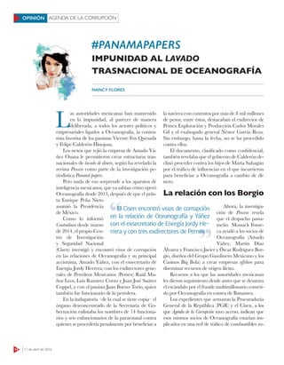 14 11 de abril de 2016
AGENDA DE LA CORRUPCIÓNOPINIÓN
#PANAMAPAPERS
IMPUNIDAD AL LAVADO
TRASNACIONAL DE OCEANOGRAFÍA
NANCY FLORES
L
as autoridades mexicanas han mantenido
en la impunidad, al parecer de manera
deliberada, a todos los actores políticos y
empresariales ligados a Oceanografía, la contra-
tista favorita de los panistas Vicente Fox Quesada
y Felipe Calderón Hinojosa.
Los nexos que tejió la empresa de Amado Yá-
ñez Osuna le permitieron crear estructuras tras-
nacionales de lavado de dinero, según ha revelado la
revista Proceso como parte de la investigación pe-
riodística Panamá papers.
Pero nada de eso sorprende a los aparatos de
inteligencia mexicanos, que ya sabían cómo operó
Oceanografía desde 2013, después de que el priís-
ta Enrique Peña Nieto
asumió la Presidencia
de México.
Como lo informó
Contralínea desde marzo
de 2014, el propio Cen-
tro de Investigación
y Seguridad Nacional
(Cisen) investigó y encontró visos de corrupción
en las relaciones de Oceanografía y su principal
accionista, Amado Yáñez, con el exsecretario de
Energía Jordy Herrera; con los exdirectores gene-
rales de Petróleos Mexicanos (Pemex) Raúl Mu-
ñoz Leos, Luis Ramírez Corzo y Juan José Suárez
Coppel, y con el panista Juan Bueno Torio, quien
también fue funcionario de la petrolera.
En la indagatoria –de la cual se tiene copia– el
órgano desconcentrado de la Secretaría de Go-
bernación enlistaba los nombres de 14 funciona-
rios y seis exfuncionarios de la paraestatal contra
quienes se procedería penalmente por beneficiar a
la naviera con contratos por más de 8 mil millones
de pesos; entre éstos, destacaban el exdirector de
Pemex Exploración y Producción Carlos Morales
Gil y el exabogado general Néstor García Reza.
Sin embargo, hasta la fecha, no se ha procedido
contra ellos.
El documento, clasificado como confidencial,
también revelaba que el gobierno de Calderón de-
clinó proceder contra los hijos de Marta Sahagún
por el tráfico de influencias en el que incurrieron
para beneficiar a Oceanografía a cambio de di-
nero.
La relación con los Borgio
Ahora, la investiga-
ción de Proceso revela
que el despacho pana-
meño Mossack Fonse-
ca ayudó a los socios de
Oceanografía (Amado
Yáñez, Martín Díaz
Álvarez y Francisco Javier y Óscar Rodríguez Bor-
gio, dueños del Grupo Gasolinero Mexicano y los
Casinos Big Bola) a crear empresas oﬀshore para
diseminar recursos de origen ilícito.
Recursos a los que las autoridades mexicanas
les dieron seguimiento desde antes que se desatara
el escándalo por el fraude multimillonario cometi-
do por Oceanografía en contra de Banamex.
Los expedientes que armaron la Procuraduría
General de la República (PGR) y el Cisen, a los
que Agenda de la Corrupción tuvo acceso, indican que
esos mismos socios de Oceanografía estarían im-
plicados en una red de tráfico de combustibles ro-
El Cisen encontró visos de corrupción
en la relación de Oceanografía y Yáñez
con el exsecretario de Energía Jordy He-
rrera y con tres exdirectores de Pemex
El Cisen encontró visos de corrupción
rrera y con tres exdirectores de Pemex
 