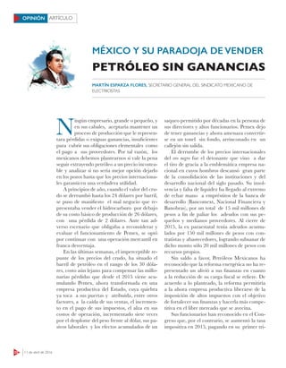 22 11 de abril de 2016
ARTÍCULOOPINIÓN
MÉXICO Y SU PARADOJA DE VENDER
N
ingún empresario, grande o pequeño, y
en sus cabales, aceptaría mantener un
proceso de producción que le represen-
tara pérdidas o exiguas ganancias, insuficientes
para cubrir sus obligaciones elementales como
el pago a sus proveedores. Por tal razón, los
mexicanos debemos plantearnos si vale la pena
seguir extrayendo petróleo a un precio incostea-
ble y analizar si no sería mejor opción dejarlo
en los pozos hasta que los precios internaciona-
les garanticen una verdadera utilidad.
A principios de año, cuando el valor del cru-
do se derrumbó hasta los 24 dólares por barril,
se puso de manifiesto el mal negocio que re-
presentaba vender el hidrocarburo por debajo
de su costo básico de producción de 26 dólares,
con una pérdida de 2 dólares. Ante tan ad-
verso escenario que obligaba a reconsiderar y
evaluar el funcionamiento de Pemex, se optó
por continuar con una operación mercantil en
franca desventaja.
En las últimas semanas, el imperceptible re-
punte de los precios del crudo, ha situado el
barril de petróleo en el rango de los 30 dóla-
res, costo aún lejano para compensar las millo-
narias pérdidas que desde el 2015 viene acu-
mulando Pemex, ahora transformada en una
empresa productiva del Estado, cuya quiebra
ya toca a sus puertas y atribuida, entre otros
factores, a la caída de sus ventas, el incremen-
to en el pago de sus impuestos, el alza en sus
costos de operación, incrementado siete veces
por el desplome del peso frente al dólar, sus pa-
sivos laborales y los efectos acumulados de un
saqueo permitido por décadas en la persona de
sus directores y altos funcionarios. Pemex dejo
de tener ganancias y ahora amenaza convertir-
se en un tonel sin fondo, arrinconado en un
callejón sin salida.
El derrumbe de los precios internacionales
del oro negro fue el detonante que vino a dar
el tiro de gracia a la emblemática empresa na-
cional en cuyos hombros descansó gran parte
de la consolidación de las instituciones y del
desarrollo nacional del siglo pasado. Su insol-
vencia y falta de liquidez ha llegado al extremo
de echar mano a empréstitos de la banca de
desarrollo (Bancomext, Nacional Financiera y
Banobras), por un total de 15 mil millones de
pesos a fin de paliar los adeudos con sus pe-
queños y medianos proveedores. Al cierre de
2015, la ex paraestatal tenía adeudos acumu-
lados por 150 mil millones de pesos con con-
tratistas y abastecedores, logrando subsanar de
dicho monto sólo 20 mil millones de pesos con
recursos propios.
Sin saldo a favor, Petróleos Mexicanos ha
reconocido que la reforma energética no ha re-
presentado un alivió a sus finanzas en cuanto
a la reducción de su carga fiscal se refiere. De
acuerdo a lo planteado, la reforma permitiría
a la ahora empresa productiva liberarse de la
imposición de altos impuestos con el objetivo
de fortalecer sus finanzas y hacerla más compe-
titiva en el libre mercado que se avecina.
Sus funcionarios han reconocido en el Con-
greso que, por el contrario, se aumentó la tasa
impositiva en 2015, pagando en su primer tri-
PETRÓLEO SIN GANANCIAS
MARTÍN ESPARZA FLORES, SECRETARIO GENERAL DEL SINDICATO MEXICANO DE
ELECTRICISTAS
 