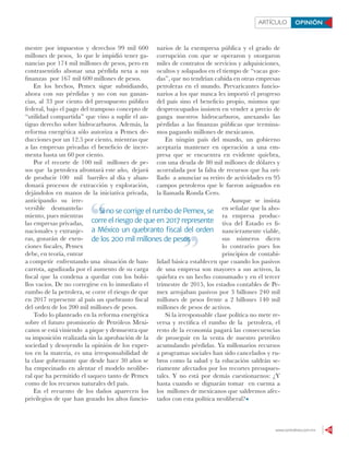 www.contralinea.com.mx 23
ARTÍCULO OPINIÓN
mestre por impuestos y derechos 99 mil 600
millones de pesos, lo que le impidió tener ga-
nancias por 174 mil millones de pesos, pero en
contrasentido abonar una pérdida neta a sus
finanzas por 167 mil 600 millones de pesos.
En los hechos, Pemex sigue subsidiando,
ahora con sus pérdidas y no con sus ganan-
cias, al 33 por ciento del presupuesto público
federal, bajo el pago del tramposo concepto de
“utilidad compartida” que vino a suplir el an-
tiguo derecho sobre hidrocarburos. Además, la
reforma energética sólo autoriza a Pemex de-
ducciones por un 12.5 por ciento, mientras que
a las empresas privadas el beneficio de incre-
menta hasta un 60 por ciento.
Por el recorte de 100 mil millones de pe-
sos que la petrolera afrontará este año, dejará
de producir 100 mil barriles al día y aban-
donará procesos de extracción y exploración,
dejándolos en manos de la iniciativa privada,
anticipando su irre-
versible desmantela-
miento, pues mientras
las empresas privadas,
nacionales y extranje-
ras, gozarán de exen-
ciones fiscales, Pemex
debe, en teoría, entrar
a competir enfrentando una situación de ban-
carrota, agudizada por el aumento de su carga
fiscal que la condena a quedar con los bolsi-
llos vacíos. De no corregirse en lo inmediato el
rumbo de la petrolera, se corre el riesgo de que
en 2017 represente al país un quebranto fiscal
del orden de los 200 mil millones de pesos.
Todo lo planteado en la reforma energética
sobre el futuro promisorio de Petróleos Mexi-
canos se está viniendo a pique y demuestra que
su imposición realizada sin la aprobación de la
sociedad y desoyendo la opinión de los exper-
tos en la materia, es una irresponsabilidad de
la clase gobernante que desde hace 30 años se
ha empecinado en alentar el modelo neolibe-
ral que ha permitido el saqueo tanto de Pemex
como de los recursos naturales del país.
En el recuento de los daños aparecen los
privilegios de que han gozado los altos funcio-
narios de la exempresa pública y el grado de
corrupción con que se operaron y otorgaron
miles de contratos de servicios y adquisiciones,
ocultos y solapados en el tiempo de “vacas gor-
das”, que no tendrían cabida en otras empresas
petroleras en el mundo. Prevaricantes funcio-
narios a los que nunca les importó el progreso
del país sino el beneficio propio, mismos que
despreocupados insisten en vender a precio de
ganga nuestros hidrocarburos, anexando las
pérdidas a las finanzas públicas que termina-
mos pagando millones de mexicanos.
En ningún país del mundo, un gobierno
aceptaría mantener en operación a una em-
presa que se encuentra en evidente quiebra,
con una deuda de 80 mil millones de dólares y
acorralada por la falta de recursos que ha ori-
llado a anunciar su retiro de actividades en 95
campos petroleros que le fueron asignados en
la llamada Ronda Cero.
Aunque se insista
en señalar que la aho-
ra empresa produc-
tiva del Estado es fi-
nancieramente viable,
sus números dicen
lo contrario pues los
principios de contabi-
lidad básica establecen que cuando los pasivos
de una empresa son mayores a sus activos, la
quiebra es un hecho consumado y en el tercer
trimestre de 2015, los estados contables de Pe-
mex arrojaban pasivos por 3 billones 240 mil
millones de pesos frente a 2 billones 140 mil
millones de pesos de activos.
Si la irresponsable clase política no mete re-
versa y rectifica el rumbo de la petrolera, el
resto de la economía pagará las consecuencias
de proseguir en la venta de nuestro petróleo
acumulando pérdidas. Ya millonarios recursos
a programas sociales han sido cancelados y ru-
bros como la salud y la educación saldrán se-
riamente afectados por los recortes presupues-
tales. Y no está por demás cuestionarnos: ¿Y
hasta cuando se dignarán tomar en cuenta a
los millones de mexicanos que saldremos afec-
tados con esta política neoliberal?
Si no se corrige el rumbo de Pemex, se
corre el riesgo de que en 2017 represente
a México un quebranto ﬁscal del orden
de los 200 mil millones de pesos
Si no se corrige el rumbo de Pemex, se
de los 200 mil millones de pesos
 