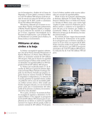 28 11 de abril de 2016
INVESTIGACIÓN PORTADA
cios de Investigación y Análisis de la Cámara de
Diputados, el monto global y nominal es inferior
en 3 mil 716 millones 840 mil pesos al del año pa-
sado.Se trata de una reducción del 4.01 por ciento
con respecto del de 2015, cuando se autorizaron
92 mil 762 millones 810 mil pesos.
Del informe, elaborado por el maestro en eco-
nomía Reyes Tépach, investigador parlamentario,
y Martha Amador Quintero, analista, se despren-
de que la reducción fue asumida en su totalidad
por el Cisen –organismo descentralizado de la
Secretaría de Gobernación– y por el Estado Ma-
yor Presidencial. Las partidas para la Sedena y la
Semar, incluso, se incrementaron.
Militares al alza;
civiles a la baja
La Sedena –encargada de organizar y adminis-
trar a dos de las Fuerzas Armadas Permanentes: el
Ejército Mexicano y la Fuerza Aérea Mexicana–
obtuvo un incremento nominal de 629 millones
350 mil pesos. Sólo para la función de seguridad
nacional (porque la Sedena recibe también recur-
sos destinados a la seguridad pública) en 2016 dis-
pondrá de 60 mil 245 millones 460 mil pesos.
La Sedena está encabezada desde el 1 de di-
ciembre de 2012 por el general de división diplo-
mado de Estado Mayor Salvador Cienfuegos Ze-
peda. Las dos Fuerzas Armadas que prepara y or-
ganiza tienen las misiones formales de “defender
la integridad, la independencia y la soberanía de
la nación; garantizar la seguridad interior; auxiliar
a la población civil en casos de necesidades públi-
cas; realizar acciones cívicas y obras sociales que
tiendan al progreso del país; y en caso de desastre,
prestar ayuda para el mantenimiento del orden,
auxilio de las personas y sus bienes y la reconstruc-
ción de las zonas afectadas”.
Por su parte, a la Semar –la secretaría de Esta-
do encargada de organizar y administrar a la Ar-
mada de México– le fue asignado un presupuesto
de 24 mil 649 millones 450 mil pesos para el cum-
plimiento de sus labores en materia de seguridad
nacional. Con respecto del año pasado, recibió un
aumento nominal de 269 millones 70 mil pesos.
Como la Sedena, también recibe recursos adicio-
nales por concepto de seguridad pública.
Desde el inicio de la presente administración,
el almirante diplomado de Estado Mayor Vidal
Francisco Soberón Sanz es el titular de la Semar.
La Armada de México tiene como misión legal
“emplear el poder naval de la Federación para la
defensa exterior y coadyuvar en la seguridad in-
terior del país; en los términos que establece la
Constitución Política de los Estados Unidos
Mexicanos,las leyes que de ella derivan y los trata-
dos internacionales”.
En contraste,al Cisen –órgano desconcentrado
de la Secretaría de Gobernación– le fue aproba-
do un presupuesto que, en términos nominales, es
menor en 57 por ciento con respecto del de 2015.
Si bien el Centro recibió el año pasado 7 mil 616
millones 130 mil pesos, para 2016 el presupuesto
autorizado es de 3 mil 273 millones 200 mil pesos.
La reducción fue de 4 mil 342 millones 930 mil
pesos.
Incrementan presupuesto a Sedena y Semar en 900 millones de pesos
 