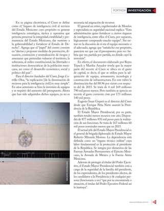 www.contralinea.com.mx 29
INVESTIGACIÓNPORTADA
En su página electrónica, el Cisen se define
como el “órgano de inteligencia civil al servicio
del Estado Mexicano cuyo propósito es generar
inteligencia estratégica, táctica y operativa que
permita preservar la integridad, estabilidad y per-
manencia del Estado Mexicano, dar sustento a
la gobernabilidad y fortalecer al Estado de De-
recho”. Agrega que el “papel” del centro consiste
en “alertar y proponer medidas de prevención, di-
suasión, contención y neutralización de riesgos y
amenazas que pretendan vulnerar el territorio, la
soberanía, al orden constitucional, las libertades e
instituciones democráticas de la población mexi-
cana, así como el desarrollo económico, social y
político del país”.
Para el director fundador del Cisen, Jorge Ca-
rrillo Olea, “la explicación [de la disminución de
recursos para la inteligencia civil] es muy simple”.
En años anteriores se hizo la inversión de equipos
y se requirió del aumento del presupuesto. Ahora
que han sido adquiridos dichos equipos, ya no es
necesaria tal asignación de recursos.
El general en retiro, exgobernador de Morelos
y especialista en seguridad nacional explica: “Esta
administración quiso fortalecer a ciertos órganos
de inteligencia, entre ellos el Cisen, por supuesto,
lógicamente comprando mucho equipo”. Sin en-
trar en la discusión de si era el equipo necesario o
el adecuado, agrega que “satisfecho ese propósito,
pareciera ser que cae el presupuesto; pero no: ha-
bría que ver, partida por partida, en dónde cayó la
inversión”.
En efecto, el documento elaborado por Reyes
Tépach y Martha Amador revela que la mayor
parte del recorte al Cisen se ubica en el gasto
de capital, es decir, el que se utiliza para la ad-
quisición de equipo, armamento, tecnología y
construcción de infraestructura. En este rubro la
disminución fue del 88.96 por ciento con respec-
to del de 2015. Se trata de 4 mil 169 millones
790 mil pesos menos. Pero también se aprecia un
recorte al gasto corriente: éste por 173 millones
140 mil pesos.
Eugenio Ímaz Gispert es el director del Cisen
desde que Enrique Peña Nieto asumió la Presi-
dencia de la República.
El Estado Mayor Presidencial, por su parte,
también tendrá menos recursos este año. Dispon-
drá de 877 millones 870 mil pesos para la realiza-
ción de sus funciones. Se trata de 167 millones 60
mil pesos nominales menos que en 2015.
El actual jefe del Estado Mayor Presidencial es
el general de brigada diplomado de Estado Mayor
Roberto Miranda Moreno. La dependencia está
definida como un “órgano técnico militar” cuya
labor fundamental es la protección al presidente
de la República. Se integra por elementos de las
Fuerzas Armadas Permanentes: el Ejército Mexi-
cano, la Armada de México y la Fuerza Aérea
Mexicana.
Además de proteger al titular del Poder Ejecu-
tivo, el Estado Mayor Presidencial también está a
cargo de la seguridad de la familia del presidente,
de los expresidentes, de los presidentes electos, de
los candidatos a la Presidencia y de cualquier per-
sona (funcionario o no) “que por su encomienda o
situación,el titular del Poder Ejecutivo Federal así
lo instruya”.
ARCHIVOCONTRALÍNEA
 