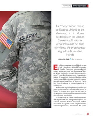 www.contralinea.com.mx 43
INVESTIGACIÓNSEGURIDAD
La “cooperación” militar
de Estados Unidos es de,
al menos, 15 mil millones
de dólares en los últimos
3 sexenios. El monto
representa más del 600
por ciento del presupuesto
asignado a la Iniciativa
Mérida
E
l gobierno mexicano ha recibido,la menos,
15 mil 116 millones 408 mil 27 dólares del
de Estados Unidos por asistencias Econó-
mica y Militar, así como por el programa Venta
de Armas,a partir del año de transición de poder
–con Vicente Fox Quesada como el primer pre-
sidente de un partido distinto al Revolucionario
Institucional (PRI) – y en los 3 primeros años del
priísta Enrique Peña Nieto, al frente del Ejecu-
tivo Federal. Además, ha entrenado a más de 24
mil militares.
México es el segundo país en recibir las ma-
yores aportaciones de Estados Unidos –sólo Co-
lombia ha recibido más “ayuda” de este tipo– de
los 40 países contemplados en el financiamiento
estadunidense, anualmente.
El monto que se habría donado representa
el 604 por ciento del presupuesto asignado a la
llamada Iniciativa Mérida, asociación bilateral
iniciada en 2007 por la cual el congreso estadu-
nidense asignó casi 2.5 mil millones del 2008 al
ERIKA RAMÍREZ, @erika_contra
123RF
 