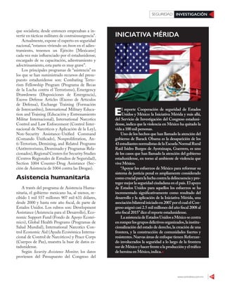 www.contralinea.com.mx 47
INVESTIGACIÓNSEGURIDAD
que socialista; desde entonces empezaban a in-
vertir en tácticas militares de contrainsurgencia”.
Actualmente, expone el experto en seguridad
nacional,“estamos viviendo un boom en el adies-
tramiento, tenemos un Ejército [Mexicano]
cada vez más influenciado por el estadunidense;
encargado de su capacitación, adiestramiento y
adoctrinamiento, esta parte es muy grave”.
Los principales programas de “asistencia” en
los que se han suministrado recursos del presu-
puesto estadunidense son: Combating Terro-
rism Fellowship Program (Programa de Becas
de la Lucha contra el Terrorismo), Emergency
Drawdowns (Disposiciones de Emergencia),
Excess Defense Articles (Exceso de Artículos
de Defensa), Exchange Training (Formación
de Intercambio), International Military Educa-
tion and Training (Educación y Entrenamiento
Militar Internacional), International Narcotics
Control and Law Enforcement (Control Inter-
nacional de Narcóticos y Aplicación de la Ley),
Non-Security Assistance-Unified Command
(Comando Unificado), Nonproliferation, An-
ti-Terrorism, Demining, and Related Programs
(Antiterrorismo, Desminado y Programas Rela-
cionados),Regional Centers for Security Studies
(Centros Regionales de Estudios de Seguridad),
Section 1004 Counter-Drug Assistance (Sec-
ción de Asistencia de 1004 contra las Drogas).
Asistencia humanitaria
A través del programa de Asistencia Huma-
nitaria, el gobierno mexicano ha, al menos, re-
cibido 1 mil 557 millones 907 mil 631 dólares,
desde 2000 y hasta este año fiscal, de parte de
Estados Unidos. Los rubros son: Development
Assistance (Asistencia para el Desarrollo), Eco-
nomic Support Fund (Fondo de Apoyo Econó-
mico), Global Health Programs (Programas de
Salud Mundial), International Narcotics Con-
trol Economic Aid (Ayuda Económica Interna-
cional de Control de Narcóticos) y Peace Corps
(Cuerpos de Paz), muestra la base de datos es-
tadunidense.
Según Security Assistance Monitor, los datos
provienen del Presupuesto del Congreso del
El reporte Cooperación de seguridad de Estados
Unidos y México: la Iniciativa Mérida y más allá,
del Servicio de Investigación del Congreso estaduni-
dense, indica que la violencia en México ha quitado la
vida a 100 mil personas.
Uno de los hechos que han llamado la atención del
gobierno de Barack Obama es la desaparición de los
43estudiantesnormalistasdelaEscuelaNormalRural
Raúl Isidro Burgos de Ayotzinapa, Guerrero, es uno
de los casos que han llamado la atención del gobierno
estadunidense, en torno al ambiente de violencia que
vive México.
“Apoyar los esfuerzos de México para reformar su
sistema de justicia penal es ampliamente considerado
comocrucialparalaluchacontraladelincuenciaypro-
teger mejor la seguridad ciudadana en el país.El apoyo
de Estados Unidos para aquellos los esfuerzos se ha
incrementado significativamente como resultado del
desarrollo y la aplicación de la Iniciativa Mérida, una
asociaciónbilateraliniciadoen2007porelcualelCon-
greso asignó casi 2.5 mil millones del año fiscal 2008 al
año fiscal 2015”dice el reporte estadunidense.
LaasistenciadeEstadosUnidosaMéxicosecentra
enromperlosgruposdelictivosorganizados,lainstitu-
cionalización del estado de derecho,la creación de una
frontera, y la construcción de comunidades fuertes y
resistentes.Nuevas áreas de enfoque tienen Reforzan-
do involucrados la seguridad a lo largo de la frontera
surdeMéxicoyhacerfrentealaproducciónyeltráfico
de heroína en México,indica.
INICIATIVA MÉRIDA
123RF
 