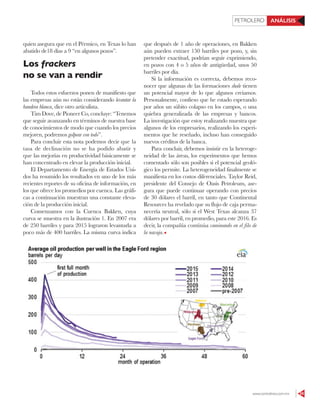 www.contralinea.com.mx 55
PETROLERO ANÁLISIS
quien asegura que en el Pérmico, en Texas lo han
abatido de18 días a 9 “en algunos pozos”.
Los frackers
no se van a rendir
Todos estos esfuerzos ponen de manifiesto que
las empresas aún no están considerando levantar la
bandera blanca, dice otro articulista.
Tim Dove, de Pioneer Co, concluye: “Tenemos
que seguir avanzando en términos de nuestra base
de conocimientos de modo que cuando los precios
mejoren, podremos golpear con todo”.
Para concluir esta nota podemos decir que la
tasa de declinación no se ha podido abatir y
que las mejorías en productividad básicamente se
han concentrado en elevar la producción inicial.
El Departamento de Energía de Estados Uni-
dos ha resumido los resultados en uno de los más
recientes reportes de su oficina de información, en
los que ofrece los promedios por cuenca. Las gráfi-
cas a continuación muestran una constante eleva-
ción de la producción inicial.
Comenzamos con la Cuenca Bakken, cuya
curva se muestra en la ilustración 1. En 2007 era
de 250 barriles y para 2015 lograron levantarla a
poco más de 400 barriles. La misma curva indica
que después de 1 año de operaciones, en Bakken
aún pueden extraer 150 barriles por pozo, y, sin
pretender exactitud, podrían seguir exprimiendo,
en pozos con 4 o 5 años de antigüedad, unos 50
barriles por día.
Si la información es correcta, debemos reco-
nocer que algunas de las formaciones shale tienen
un potencial mayor de lo que algunos creíamos.
Personalmente, confieso que he estado esperando
por años un súbito colapso en los campos, o una
quiebra generalizada de las empresas y bancos.
La investigación que estoy realizando muestra que
algunos de los empresarios, realizando los experi-
mentos que he reseñado, incluso han conseguido
nuevos créditos de la banca.
Para concluir, debemos insistir en la heteroge-
neidad de las áreas, los experimentos que hemos
comentado sólo son posibles si el potencial geoló-
gico los permite. La heterogeneidad finalmente se
manifiesta en los costos diferenciales. Taylor Reid,
presidente del Consejo de Oasis Petroleum, ase-
gura que puede continuar operando con precios
de 30 dólares el barril, en tanto que Continental
Resources ha revelado que su flujo de caja perma-
necería neutral, sólo si el West Texas alcanza 37
dólares por barril, en promedio, para este 2016. Es
decir, la compañía continúa caminando en el filo de
la navaja.
 