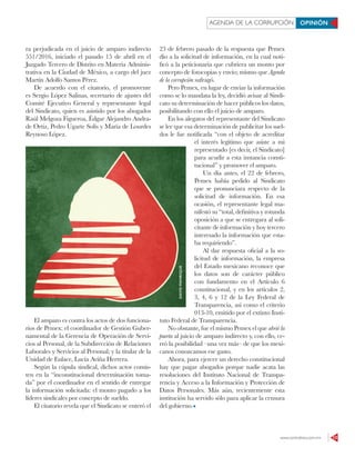 www.contralinea.com.mx 13
AGENDA DE LA CORRUPCIÓN OPINIÓN
ra perjudicada en el juicio de amparo indirecto
551/2016, iniciado el pasado 15 de abril en el
Juzgado Tercero de Distrito en Materia Adminis-
trativa en la Ciudad de México, a cargo del juez
Martín Adolfo Santos Pérez.
De acuerdo con el citatorio, el promovente
es Sergio López Salinas, secretario de ajustes del
Comité Ejecutivo General y representante legal
del Sindicato, quien es asistido por los abogados
Raúl Melgoza Figueroa, Édgar Alejandro Andra-
de Ortiz, Pedro Ugarte Solís y María de Lourdes
Reynoso López.
El amparo es contra los actos de dos funciona-
rios de Pemex: el coordinador de Gestión Guber-
namental de la Gerencia de Operación de Servi-
cios al Personal, de la Subdirección de Relaciones
Laborales y Servicios al Personal; y la titular de la
Unidad de Enlace, Lucía Aviña Herrera.
Según la cúpula sindical, dichos actos consis-
ten en la “inconstitucional determinación toma-
da” por el coordinador en el sentido de entregar
la información solicitada: el monto pagado a los
líderes sindicales por concepto de sueldo.
El citatorio revela que el Sindicato se enteró el
23 de febrero pasado de la respuesta que Pemex
dio a la solicitud de información, en la cual noti-
ficó a la peticionaria que cubriera un monto por
concepto de fotocopias y envío; mismo que Agenda
de la corrupción sufragó.
Pero Pemex, en lugar de enviar la información
como se lo mandata la ley, decidió avisar al Sindi-
cato su determinación de hacer públicos los datos,
posibilitando con ello el juicio de amparo.
En los alegatos del representante del Sindicato
se lee que esa determinación de publicitar los suel-
dos le fue notificada “con el objeto de acreditar
el interés legítimo que asiste a mi
representado [es decir, el Sindicato]
para acudir a esta instancia consti-
tucional” y promover el amparo.
Un día antes, el 22 de febrero,
Pemex había pedido al Sindicato
que se pronunciara respecto de la
solicitud de información. En esa
ocasión, el representante legal ma-
nifestó su “total, definitiva y rotunda
oposición a que se entregara al soli-
citante de información y hoy tercero
interesado la información que esta-
ba requiriendo”.
Al dar respuesta oficial a la so-
licitud de información, la empresa
del Estado mexicano reconoce que
los datos son de carácter público
con fundamento en el Artículo 6
constitucional, y en los artículos 2,
3, 4, 6 y 12 de la Ley Federal de
Transparencia, así como el criterio
013-10, emitido por el extinto Insti-
tuto Federal de Transparencia.
No obstante, fue el mismo Pemex el que abrió la
puerta al juicio de amparo indirecto y, con ello, ce-
rró la posibilidad –una vez más– de que los mexi-
canos conozcamos ese gasto.
Ahora, para ejercer un derecho constitucional
hay que pagar abogados porque nadie acata las
resoluciones del Instituto Nacional de Transpa-
rencia y Acceso a la Información y Protección de
Datos Personales. Más aún, recientemente esta
institución ha servido sólo para aplicar la censura
del gobierno.
DAVIDMANRIQUE
 