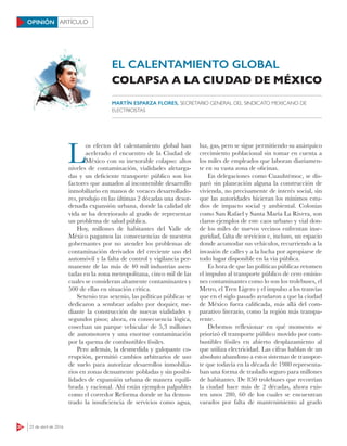20 25 de abril de 2016
ARTÍCULOOPINIÓN
EL CALENTAMIENTO GLOBAL
L
os efectos del calentamiento global han
acelerado el encuentro de la Ciudad de
México con su inexorable colapso: altos
niveles de contaminación, vialidades aletarga-
das y un deficiente transporte público son los
factores que aunados al incontenible desarrollo
inmobiliario en manos de voraces desarrollado-
res, produjo en las últimas 2 décadas una desor-
denada expansión urbana, donde la calidad de
vida se ha deteriorado al grado de representar
un problema de salud pública.
Hoy, millones de habitantes del Valle de
México pagamos las consecuencias de nuestros
gobernantes por no atender los problemas de
contaminación derivados del creciente uso del
automóvil y la falta de control y vigilancia per-
manente de las más de 40 mil industrias asen-
tadas en la zona metropolitana, cinco mil de las
cuales se consideran altamente contaminantes y
500 de ellas en situación crítica.
Sexenio tras sexenio, las políticas públicas se
dedicaron a sembrar asfalto por doquier, me-
diante la construcción de nuevas vialidades y
segundos pisos; ahora, en consecuencia lógica,
cosechan un parque vehicular de 5,3 millones
de automotores y una enorme contaminación
por la quema de combustibles fósiles.
Pero además, la desmedida y galopante co-
rrupción, permitió cambios arbitrarios de uso
de suelo para autorizar desarrollos inmobilia-
rios en zonas densamente pobladas y sin posibi-
lidades de expansión urbana de manera equili-
brada y racional. Ahí están ejemplos palpables
como el corredor Reforma donde se ha demos-
trado la insuficiencia de servicios como agua,
luz, gas, pero se sigue permitiendo su anárquico
crecimiento poblacional sin tomar en cuenta a
los miles de empleados que laboran diariamen-
te en su vasta zona de oficinas.
En delegaciones como Cuauhtémoc, se dis-
paró sin planeación alguna la construcción de
vivienda, no precisamente de interés social, sin
que las autoridades hicieran los mínimos estu-
dios de impacto social y ambiental. Colonias
como San Rafael y Santa María La Rivera, son
claros ejemplos de este caos urbano y vial don-
de los miles de nuevos vecinos enfrentan inse-
guridad, falta de servicios e, incluso, un espacio
donde acomodar sus vehículos, recurriendo a la
invasión de calles y a la lucha por apropiarse de
todo lugar disponible en la vía pública.
Es hora de que las políticas públicas retomen
el impulso al transporte público de cero emisio-
nes contaminantes como lo son los trolebuses, el
Metro, el Tren Ligero y el impulso a los tranvías
que en el siglo pasado ayudaron a que la ciudad
de México fuera calificada, más allá del com-
parativo literario, como la región más transpa-
rente.
Debemos reflexionar en qué momento se
priorizó el transporte público movido por com-
bustibles fósiles en abierto desplazamiento al
que utiliza electricidad. Las cifras hablan de un
absoluto abandono a estos sistemas de transpor-
te que todavía en la década de 1980 representa-
ban una forma de traslado seguro para millones
de habitantes. De 850 trolebuses que recorrían
la ciudad hace más de 2 décadas, ahora exis-
ten unos 280, 60 de los cuales se encuentran
varados por falta de mantenimiento al grado
COLAPSA A LA CIUDAD DE MÉXICO
MARTÍN ESPARZA FLORES, SECRETARIO GENERAL DEL SINDICATO MEXICANO DE
ELECTRICISTAS
 