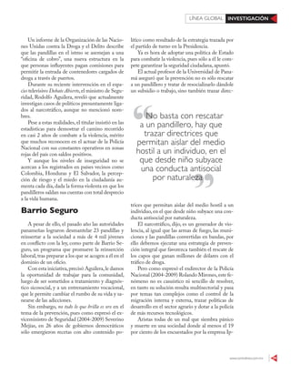 www.contralinea.com.mx 39
INVESTIGACIÓNLÍNEA GLOBAL
lítico como resultado de la estrategia trazada por
el partido de turno en la Presidencia.
Ya es hora de adoptar una política de Estado
para combatir la violencia, pues sólo a él le com-
pete garantizar la seguridad ciudadana, apuntó.
El actual profesor de la Universidad de Pana-
má aseguró que la prevención no es sólo rescatar
a un pandillero y tratar de resocializarlo dándole
un subsidio o trabajo, sino también trazar direc-
trices que permitan aislar del medio hostil a un
individuo, en el que desde niño subyace una con-
ducta antisocial por naturaleza.
El narcotráfico, dijo, es un generador de vio-
lencia, al igual que las armas de fuego, las muni-
ciones y las pandillas convertidas en bandas, por
ello debemos ejecutar una estrategia de preven-
ción integral que favorezca también el rescate de
los capos que ganan millones de dólares con el
tráfico de droga.
Pero como expresó el exdirector de la Policía
Nacional (2004-2009) Rolando Mirones,este fe-
nómeno no es casuístico ni sencillo de resolver,
en tanto su solución resulta multisectorial y pasa
por temas tan complejos como el control de la
migración interna y externa, trazar políticas de
desarrollo en el sector agrario y dotar a la policía
de más recursos tecnológicos.
Aristas todas de un mal que siembra pánico
y muerte en una sociedad donde al menos el 19
por ciento de los encuestados por la empresa Ip-
Un informe de la Organización de las Nacio-
nes Unidas contra la Droga y el Delito describe
que las pandillas en el istmo se asemejan a una
“oficina de cobro”, una nueva estructura en la
que personas influyentes pagan comisiones para
permitir la entrada de contenedores cargados de
droga a través de puertos.
Durante su reciente intervención en el espa-
cio televisivo Debate Abierto,el ministro de Segu-
ridad, Rodolfo Aguilera, reveló que actualmente
investigan casos de políticos presuntamente liga-
dos al narcotráfico, aunque no mencionó nom-
bres.
Pese a estas realidades, el titular insistió en las
estadísticas para demostrar el camino recorrido
en casi 2 años de combate a la violencia, mérito
que muchos reconocen en el actuar de la Policía
Nacional con sus constantes operativos en zonas
rojas del país con saldos positivos.
Y aunque los niveles de inseguridad no se
acercan a los registrados en países vecinos como
Colombia, Honduras y El Salvador, la percep-
ción de riesgo y el miedo en la ciudadanía au-
menta cada día,dada la forma violenta en que los
pandilleros saldan sus cuentas con total desprecio
a la vida humana.
Barrio Seguro
A pesar de ello, el pasado año las autoridades
panameñas lograron desmantelar 23 pandillas y
reinsertar a la sociedad a más de 4 mil jóvenes
en conflicto con la ley, como parte de Barrio Se-
guro, un programa que promueve la reinserción
laboral,tras preparar a los que se acogen a él en el
dominio de un oficio.
Con esta iniciativa,precisó Aguilera,le damos
la oportunidad de trabajar para la comunidad,
luego de ser sometidos a tratamiento y diagnós-
tico sicosocial, y a un entrenamiento vocacional,
que le permite cambiar el rumbo de su vida y sa-
nearse de las adicciones.
Sin embargo, no todo lo que brilla es oro en el
tema de la prevención, pues como expresó el ex-
viceministro de Seguridad (2004-2009) Severino
Mejías, en 26 años de gobiernos democráticos
sólo emergieron recetas con alto contenido po-
No basta con rescatar
a un pandillero, hay que
trazar directrices que
permitan aislar del medio
hostil a un individuo, en el
que desde niño subyace
una conducta antisocial
por naturalezapor naturaleza
 