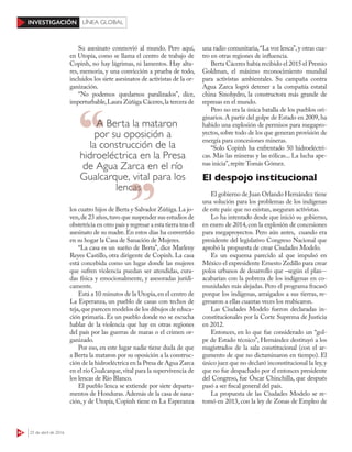 44 25 de abril de 2016
INVESTIGACIÓN LÍNEA GLOBAL
Su asesinato conmovió al mundo. Pero aquí,
en Utopía, como se llama el centro de trabajo de
Copinh, no hay lágrimas, ni lamentos. Hay alta-
res, memoria, y una convicción a prueba de todo,
incluidos los siete asesinatos de activistas de la or-
ganización.
“No podemos quedarnos paralizados”, dice,
imperturbable,Laura Zúñiga Cáceres,la tercera de
los cuatro hijos de Berta y Salvador Zúñiga.La jo-
ven,de 23 años,tuvo que suspender sus estudios de
obstetricia en otro país y regresar a esta tierra tras el
asesinato de su madre.En estos días ha convertido
en su hogar la Casa de Sanación de Mujeres.
“La casa es un sueño de Berta”, dice Marleny
Reyes Castillo, otra dirigente de Copinh. La casa
está concebida como un lugar donde las mujeres
que sufren violencia puedan ser atendidas, cura-
das física y emocionalmente, y asesoradas jurídi-
camente.
Está a 10 minutos de la Utopia,en el centro de
La Esperanza, un pueblo de casas con techos de
teja,que parecen modelos de los dibujos de educa-
ción primaria. Es un pueblo donde no se escucha
hablar de la violencia que hay en otras regiones
del país por las guerras de maras o el crimen or-
ganizado.
Por eso, en este lugar nadie tiene duda de que
a Berta la mataron por su oposición a la construc-
ción de la hidroeléctrica en la Presa de Agua Zarca
en el río Gualcarque,vital para la supervivencia de
los lencas de Río Blanco.
El pueblo lenca se extiende por siete departa-
mentos de Honduras. Además de la casa de sana-
ción, y de Utopía, Copinh tiene en La Esperanza
una radio comunitaria,“La voz lenca”,y otras cua-
tro en otras regiones de influencia.
Berta Cáceres había recibido el 2015 el Premio
Goldman, el máximo reconocimiento mundial
para activistas ambientales. Su campaña contra
Agua Zarca logró detener a la compañía estatal
china Sinohydro, la constructora más grande de
represas en el mundo.
Pero no era la única batalla de los pueblos ori-
ginarios. A partir del golpe de Estado en 2009, ha
habido una explosión de permisos para megapro-
yectos, sobre todo de los que generan provisión de
energía para concesiones mineras.
“Solo Copinh ha enfrentado 50 hidroeléctri-
cas. Más las mineras y las eólicas... La lucha ape-
nas inicia”, repite Tomás Gómez.
El despojo institucional
El gobierno de Juan Orlando Hernández tiene
una solución para los problemas de los indígenas
de este país: que no existan, aseguran activistas.
Lo ha intentado desde que inició su gobierno,
en enero de 2014, con la explosión de concesiones
para megaproyectos. Pero aún antes, cuando era
presidente del legislativo Congreso Nacional que
aprobó la propuesta de crear Ciudades Modelo.
Es un esquema parecido al que impulsó en
México el expresidente Ernesto Zedillo para crear
polos urbanos de desarrollo que –según el plan--
acabarían con la pobreza de los indígenas en co-
munidades más alejadas. Pero el programa fracasó
porque los indígenas, arraigados a sus tierras, re-
gresaron a ellas cuantas veces los reubicaron.
Las Ciudades Modelo fueron declaradas in-
constitucionales por la Corte Suprema de Justicia
en 2012.
Entonces, en lo que fue considerado un “gol-
pe de Estado técnico”, Hernández destituyó a los
magistrados de la sala constitucional (con el ar-
gumento de que no dictaminaron en tiempo). El
único juez que no declaró inconstitucional la ley,y
que no fue despachado por el entonces presidente
del Congreso, fue Óscar Chinchilla, que después
pasó a ser fiscal general del país.
La propuesta de las Ciudades Modelo se re-
tomó en 2013, con la ley de Zonas de Empleo de
A Berta la mataron
por su oposición a
la construcción de la
hidroeléctrica en la Presa
de Agua Zarca en el río
Gualcarque, vital para los
lencaslencas
 