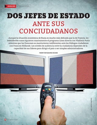 58 25 de abril de 2016
INTERNACIONALANÁLISIS
ANTE SUS
CONCIUDADANOS
DOS JEFES DE ESTADO
123RFYCECILIAMARTÍNEZ
THIERRY MEYSSAN/RED VOLTAIRE
Aunque la situación económica de Rusia es mucho más delicada que la de Francia, los
televidentes rusos siguieron masivamente el programa Línea directa con Vladimir Putin
mientras que los franceses se mantuvieron indiferentes ante los Diálogos ciudadanos
con Francois Hollande. Los niveles de audiencia entre la ciudadanía dependen de la
capacidad de sus líderes para dirigir el país o ser simples administradores
58 25 de abril de 2016
INTERNACIONALANÁLISIS
 