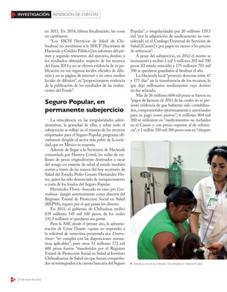 44 9 de mayo de 2016
INVESTIGACIÓN RENDICIÓN DE CUENTAS
Popular”, e irregularidades por 20 millones 139.5
mil “por la adquisición de medicamento no con-
siderado en el Catálogo Universal de Servicios de
Salud [Causes] y por pagos en exceso a los precios
de referencia”.
A pesar del subejercicio, en 2012 el monto se
incrementó y recibió 1 mil 3 millones 201 mil 700
pesos. El estado reincidió y 175 millones 701 mil
700 se quedaron guardados al finalizar el año.
La Hacienda local “presentó demoras entre 47
y 175 días” en la transferencia de los recursos, lo
que dejó millonarios rendimientos cuyo destino
no fue aclarado.
Más de 26 millones 604 mil pesos se fueron en
“pagos de facturas de 2011 de las cuales no se pre-
sentó evidencia de que hubieran sido contabiliza-
dos,comprometidos oportunamente y autorizados
para su pago como pasivos”; 6 millones 804 mil
200 se utilizaron en “medicamentos no incluidos
en el Causes y con precio superior al de referen-
cia”,y 1 millón 350 mil 300 pesos más en “cheques
en 2011. En 2014, última fiscalización, las cosas
no cambiaron:
“Los SSCH [Servicios de Salud de Chi-
huahua] no remitieron a la SHCP [Secretaría de
Hacienda y Crédito Público] los informes del pri-
mer y segundo trimestres del ejercicio, destino y
los resultados obtenidos respecto de los recursos
del Fassa 2014 y no se obtuvo evidencia de su pu-
blicación en sus órganos locales oficiales de difu-
sión y en su página de internet o en otros medios
locales de difusión”, ni “proporcionaron evidencia
de la publicación de los resultados de las evalua-
ciones del Fondo”.
Seguro Popular, en
permanente subejercicio
La reincidencia en las irregularidades admi-
nistrativas, la gravedad de ellas, y sobre todo el
subejercicio se reflejó en el manejo de los recursos
etiquetados para el Seguro Popular, programa ofi-
cialmente dirigido al sector más pobre de la socie-
dad, que en México es mayoría.
Además de llegar a la Secretaría de Hacienda
comandada por Herrera Corral, los miles de mi-
llones de pesos originalmente destinados a sacar
del rezago en materia de salud al estado también
corren a través de las manos del hoy secretario de
Salud del Estado, Pedro Genaro Hernández Flo-
res, quien ha sido denunciado de enriquecimiento
a costa de los fondos del Seguro Popular.
Hernández Flores –buscado en vano por Con-
tralínea– fungió anteriormente como director del
Régimen Estatal de Protección Social en Salud
(REPSS), órgano por el que pasan los dineros.
En 2011, el gobierno de Chihuahua recibió
839 millones 545 mil 100 pesos, de los cuales
131.5 millones se quedaron sin gastar.
Para la ASF, desde el primer año, la adminis-
tración de César Duarte –quien no respondió a
la solicitud de entrevista presentada por Contra-
línea– “no cumplió con las disposiciones norma-
tivas aplicables”, pues otros 53 millones 772 mil
600 pesos fueron “transferidos por el Régimen
Estatal de Protección Social en Salud al Instituto
Chihuahuense de Salud sin que fueran comproba-
dos ni reintegrados a la cuenta bancaria del Seguro Chihuahua, una de las entidades más atrasadas en materia de salud
 