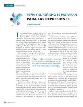 CONTRAPODER
8 9 de mayo de 2016
OPINIÓN
L
a actualización, por medio de una ley re-
glamentaria del artículo 29 de la Cons-
titución Política de los Estados Unidos
Mexicanos, para su ejecución administrativa y
judicial, como arma autoritaria –casi neofascis-
ta– pero de plano antidemocrática, en manos
del presidente de la República (y que estrena-
rá Enrique Peña Nieto), dice: autorización, del
Congreso de la Unión, es para anticiparse, ade-
lantando vísperas para ahogar policiaca y mili-
tarmente las protestas que se ven venir.
Esto, porque los estragos de la crisis econó-
mica ocasionados por un sinnúmero de motivos,
entre ellos el recorte al
gasto público, la quie-
bra de Petróleos Mexi-
canos, la devaluación
del peso, el desempleo,
más los recientes des-
pidos en los gobiernos
y las empresas, con un
largo etcétera, induda-
blemente obligarán a los mexicanos más activos
y los que de inmediato sufren las consecuencias,
a salir a las calles de todo el país para exigir solu-
ciones, no para el futuro, sino para el ahora y el
aquí, en el presente.
Son los 55 millones de pobres quienes no
podrán resistir las embestidas de la contracción
económica de una recesión que lleva visos de
una profunda depresión, porque no tienen en su
mayoría dinero para consumir lo más indispen-
sable: alimentos; con todo y que de los casi 4
mil municipios, en 1 mil 500 les venden el litro
de leche a un peso. Pero es el resto de sus ne-
cesidades, cuyas soluciones no caerán del cielo
para cubrirlas, las que anuncian reclamos a los
gobernantes.
Ese panorama estallará a más tardar des-
pués de las elecciones de este junio con las 12
gubernaturas en disputa, paralo cual el peñismo
quiere tener a nano la suspensión de derechos
con la supresión de las garantías procesales (so-
bre todo amparos), para dejar en total estado de
indefensión a los mexicanos que alcen la voz en
manifestaciones que confronten a los gobiernos.
No estamos en vísperas de una nueva revo-
lución, no obstante “el empobrecimiento de los
más pobres y el enriquecimiento de los más ri-
cos” (escribe el histo-
riador de la biografía
del Napoleón, aquel
que empezó revolu-
cionario, desmanteló
las monarquías pre-
constitucionales, abo-
gó por la democracia
y terminó autócrata e
invasor y monarca destituido).
En el caso mexicano el presidencialismo
peñista quiere concluir su mal gobierno de
centro-derecha, emprendiendo las represiones
contra las revueltas sociales por hambre. La re-
glamentación del Artículo 29 constitucional es
para aﬁlar el autoritarismo contra la población.
Ni siquiera los que tienen un empleo ﬁjo y los
que se ocupan transitoriamente, podrán resistir
los vendavales que vienen.
Así que estamos ante la suspensión de dere-
chos y garantías en el corto plazo, para hacer
de las ciudades cárceles para mexicanos que se
decidan a protestar. Y los que no acaten esa sus-
PEÑA Y EL PEÑISMO SE PREPARAN
PARA LAS REPRESIONES
ÁLVARO CEPEDA NERI
Son 55 millones de pobres los que no
podrán resistir las embestidas de la rece-
sión, porque no tienen dinero para consu-
mir lo más indispensable: alimentos
Son 55 millones de pobres los que no
mir lo más indispensable: alimentos
 