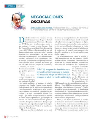 OPINIÓN
20 16 de mayo de 2016
OPINIÓN
D
esde las instituciones europeas nos han
tratado de convencer de que el Tratado
Transatlántico de Comercio e Inversio-
nes (TTIP) iba a ser beneficioso para todos, ya
que mejorará el comercio entre Europa y Esta-
dos Unidos. Pero con la filtración de las negocia-
ciones del TTIPleaks se ha destapado lo que mi-
llones de ciudadanos europeos temían y muchas
organizaciones denunciaban: con este nuevo
tratado se van a anteponer los beneficios empre-
sariales a los intereses de la ciudadanía a costa
de rebajar los estándares que protegen nuestra
salud y nuestro medio ambiente. Lo mismo que
con el CETA (Acuerdo Integral de Economía y
Comercio), un acuer-
do similar con Canadá
que podría aprobarse
este año.
Entre otros retro-
cesos, se consagran los
beneficios económicos
por encima de la salud
y del medio ambiente; se igualan a la baja los
estándares con Estados Unidos, lo que permiti-
ría la introducción de alimentos transgénicos o
carne hormonada; se cede poder a las grandes
corporaciones; se renuncia al “principio de pre-
caución” y se pasa a un enfoque “basado en el
riesgo”, que limita la capacidad de los Estados
de tomar medidas preventivas, por ejemplo, en
relación con la toxicidad de sustancias químicas,
como los disruptores endocrinos. Tampoco pa-
rece posible que se puedan cumplir los compro-
misos de reducción de CO2 de la Cumbre del
Clima de París, Francia.
Mientras que la sociedad civil no ha teni-
do acceso a las negociaciones, los documentos
muestran cómo a la industria sí se le ha consul-
tado y ha tenido un papel privilegiado en el pro-
ceso de toma de decisiones. En varios capítulos,
los documentos filtrados indican que la Unión
Europea es altamente permeable a la inﬂuencia
de los intereses de los poderes económicos e in-
dustriales, prosigue en su documentada denun-
cia Greenpeace.
Las revelaciones sobre cómo se negocia el
TTIP muestran que nos han mentido. Nos ha
mentido Cecilia Malmström, comisaria de Co-
mercio en la Comisión Europea, cuando afir-
maba que este acuerdo no iba a suponer una
rebaja de los estánda-
res ambientales en la
Unión Europea. Nos
ha mentido Ignacio
García Bercero, jefe
de la delegación de
la Unión Europea en
las negociaciones del
TTIP, cuando quería tranquilizarnos con frases
del tipo: “En el TTIP no aceptaremos nada que
perjudique a los ciudadanos europeos”. Nos ha
mentido el gobierno español y la Confedera-
ción Española de Organizaciones Empresariales
cuando nos ha querido vender que este acuerdo
es bueno para la ciudadanía. ¿Para qué sector de
la ciudadanía?, preguntamos.
Ahora, a raíz de las revelaciones, el secreta-
rio de Estado francés de Comercio Exterior ya
ha dicho que las negociaciones deberían parar.
También lo han dicho más de 3 millones de eu-
ropeos que firmaron una petición para decir no
al TTIP. Éste es el momento para acabar con el
NEGOCIACIONES
OSCURAS
El TTIP antepone los beneﬁcios em-
presariales a los intereses de la ciudada-
nía a costa de rebajar los estándares que
protegen la salud y el medio ambiente
El TTIP antepone los beneﬁcios em-
protegen la salud y el medio ambiente
JOSÉ CARLOS GARCÍA FAJARDO, PROFESOR EMÉRITO DE LA UNIVERSIDAD COMPLUTENSE
DE MADRIDY DIRECTOR DEL CENTRO DE COLABORACIONES SOLIDARIAS/CCS
 