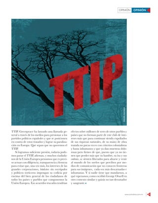 www.contralinea.com.mx 21
OPINIÓN OPINIÓN
TTIP. Greenpeace ha lanzado una llamada ge-
neral a través de los medios para presionar a los
partidos políticos españoles y que se posicionen
en contra de estos tratados y lograr su paraliza-
ción en Europa. Que sepan que no queremos el
TTIP.
Si logramos suficiente presión, todavía pode-
mos parar el TTIP, afirman, y muchos ciudada-
nos de la Unión Europea pensamos que es preci-
so actuar con diligencia, transparencia y firmeza
para evitar que, una vez más, los intereses de las
grandes corporaciones, bánksters sin escrúpulos
y políticos torticeros impongan su codicia por
encima del bien general de los ciudadanos de
todos los países y pueblos que componemos la
Unión Europea. Eso acuerdos trucados tendrían
efectos sobre millones de seres de otros pueblos y
países que no forman parte de este club de inte-
reses más que para continuar siendo expoliados
de sus riquezas naturales, de su mano de obra
tratada no pocas veces con criterios colonialistas
y hasta inhumanos y que ya dan muestras dolo-
rosas pero firmes de que, puesto que ya no tie-
nen que perder más que su hambre, su ira y sus
cadenas, se sienten liberados para alzarse y venir
al mundo de los sueños que perciben por me-
dios de comunicación que no conocen fronteras
para sus imágenes, cada vez más descarnadas e
inhumanas. Y si nadie tiene que mandarnos, a
qué esperamos, como escribió George Orwell en
otro contexto similar y quizás no tan devastador
y sangrante.
MIGUELGALINDO
 