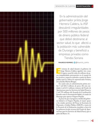 www.contralinea.com.mx 39
INVESTIGACIÓNRENDICIÓN DE CUENTAS
En la administración del
gobernador priísta Jorge
Herrera Caldera, la ASF
descubrió irregularidades
por 500 millones de pesos
de dinero público federal
que debió destinarse al
sector salud, lo que afectó a
la población más vulnerable
de Durango y benefició a
empresas privadas como
Tiendas Soriana
E
l sistema de salud durante el gobierno de
Jorge Herrera Caldera significó tres cosas:
el ingreso anual de miles de millones de pe-
sos, irregularidades permanentes en el manejo de
los recursos y negocios redondos a partir de dinero
público para la cadena de supermercados Soriana,
de la familia Martín Bringas.
En cuatro años, la administración priísta reci-
bió 7 mil 824.3 millones de pesos. De esta can-
tidad, 6 mil 65.3 millones vinieron del Fondo de
Aportaciones para los Servicios de Salud (Fassa),y
1 mil 759 millones del Acuerdo de Coordinación
firmado entre la Secretaría de Salud y el estado de
Durango para operar el Seguro Popular.
A pesar de que el programa estrella del gobier-
no federal es el Seguro Popular, el mayor apoyo
a los estados proviene del Fassa: la Secretaría de
Hacienda y Crédito Público (SHCP), a través de
la Tesorería de la Federación, transfiere a favor de
los gobiernos locales recursos del Fondo de Apor-
taciones para los Servicios de Salud (Fassa),que es
parte del Ramo 33.
MAURICIO ROMERO, @mauricio_contra
123RF
 