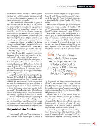 www.contralinea.com.mx 45
INVESTIGACIÓNRENDICIÓN DE CUENTAS
estado. Unos 250 mil pesos más también podrían
significar un perjuicio para las finanzas, derivado
del pago total a un proveedor,aunque a éste ya se le
había dado un pago anticipado.
Otras afectaciones corresponden al gasto de
342 millones 789 mil 100 pesos, de los cuales la
Auditoría señala: “no se realizaron pagos de medi-
das de fin de año a personal con categoría de man-
do medio y superior; no se realizaron pagos a per-
sonal que contó con permiso o licencia sin goce de
sueldo ni pagos posteriores al personal que causó
baja y los importes de los cheques cancelados fue-
ron reintegrados a la cuenta bancaria del fondo…”
Lascarenciasensaludyseguridadsocialalcanzan
cifras por arriba del 30 y 65 por ciento en Veracruz,
respectivamente.Los resultados del Consejo Nacio-
nal de Evaluación indican que en estas áreas hay 1
millón 736 mil personas con carencia por acceso a
los servicios de salud (27.7 por ciento); en tanto que
las que no tienen acceso a la seguridad social son 5
millones 469 mil personas (68.5 por ciento).
Los recursos suministrados en el Programa de
Inclusión Social, Prospera, también manifesta-
ron irregularidades por 241 millones 464 mil 513
pesos, derivado de “incumplimientos en las obli-
gaciones de transferencia de recursos y registro e
información financiera de las operaciones sobre la
gestión del programa”.
Leopoldo Amador Rodríguez, legislador por
Veracruz del Partido de la Revolución Democráti-
ca, comenta en entrevista: “esto es muy alarmante,
sabemos que la revisión de la Auditoría ya nos dio
los datos de 35 mil millones de pesos operados de
manera irregular; somos el estado número uno en
el desvío de recursos, también en cuestión de in-
seguridad y desempleo, hay partes del estado muy
lastimadas económicamente, como la zona norte;
sin embargo,el gobierno del estado no ha actuado.
“Es una vergüenza estar en esta situación por-
que el estado fue,durante muchos años,primer lu-
gar en producción y el segundo en generar energía;
sin embargo,por la mala administración e ingober-
nabilidad,hoy en día tenemos muchos problemas”.
Seguridad sin fondos
La seguridad pública de Veracruz también ha
sido vulnerada en sus finanzas, pues el informe de
fiscalización muestra irregularidades por 394 mi-
llones 704 mil 700 pesos, así lo muestra el progra-
ma de Recursos del Fondo de Aportaciones para
la Seguridad Pública de los Estados y del Distrito
Federal.
Del informe se desprende que el daño más alto
en este rubro podría ascender a 252 millones 108
mil 575 pesos,más los intereses generados desde su
disposición hasta el reintegro a la cuenta del Fondo.
Este sector es uno de los más golpeados en la
entidad, pues el crimen organizado ha prolifera-
do y los ciudadanos se perciben en un ambiente
inseguro. La organización México Evalúa indica
que la percepción de seguridad, de acuerdo con la
Encuesta Nacional de Victimización y Percepción
sobre Seguridad Pública, en 2015 disminuyó con
respecto a lo observado en 2011,“ya que el porcen-
taje de personas que mencionaron sentirse seguras
pasó de 31 por ciento en 2011 a 17.6 por ciento en
2015.Se aprecia un ligero aumento en el porcentaje
de ciudadanos que tienen “mucha confianza” en la
policía estatal,pasando de 9.6 por ciento en 2011 a
14.5 por ciento en 2015”.
Veracruz, dice la ASF, “no dispone de un sis-
tema de control interno adecuado que le permita
identificar y atender los riesgos que limitan el cum-
plimiento de los objetivos del fondo,la observancia
de su normativa y el manejo ordenado, eficiente y
transparente de los recursos, lo que incidió en las
irregularidades determinadas en la auditoría”.
Además, “hay incumplimientos en las obliga-
ciones de transparencia sobre la gestión del fondo,
ya que la entidad federativa no proporcionó la in-
formación con la calidad y congruencia requerida;
El daño más alto en
seguridad pública, cuyos
recursos provienen de
la federación, podría
ascender a 252 millones
108 mil 575 pesos:
Auditoría SuperiorAuditoría Superior
 