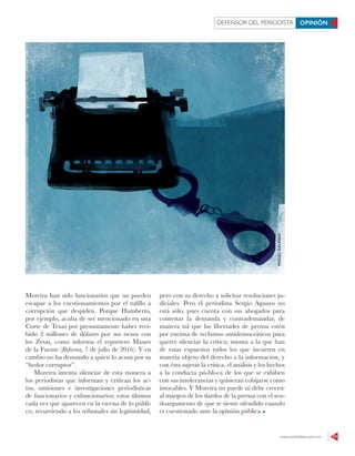 www.contralinea.com.mx 11
DEFENSOR DEL PERIODISTA OPINIÓN
Moreira han sido funcionarios que no pueden
escapar a los cuestionamientos por el tufillo a
corrupción que despiden. Porque Humberto,
por ejemplo, acaba de ser mencionado en una
Corte de Texas por presuntamente haber reci-
bido 2 millones de dólares por sus nexos con
los Zetas, como informa el reportero Mauro
de la Fuente (Reforma, 7 de julio de 2016). Y en
cambio no ha demando a quien lo acusa por su
“hedor corruptor”.
Moreira intenta silenciar de esta manera a
los periodistas que informan y critican los ac-
tos, omisiones e investigaciones periodísticas
de funcionarios y exfuncionarios; estos últimos
cada vez que aparecen en la escena de lo públi-
co, recurriendo a los tribunales sin legitimidad,
pero con su derecho a solicitar resoluciones ju-
diciales. Pero el periodista Sergio Aguayo no
está sólo, pues cuenta con sus abogados para
contestar la demanda y contrademandar, de
manera tal que las libertades de prensa estén
por encima de reclamos antidemocráticos para
querer silenciar la crítica; misma a la que han
de estar expuestos todos los que incurren en
materia objeto del derecho a la información, y
con ésta sujetar la crítica, el análisis y los hechos
a la conducta pú-bli-ca de los que se exhiben
con sus intolerancias y quisieran cobijarse como
intocables. Y Moreira no puede ni debe creerse
al margen de los dardos de la prensa con el seu-
doargumento de que se siente ofendido cuando
es cuestionado ante la opinión pública.
MIGUELGALINDO
 