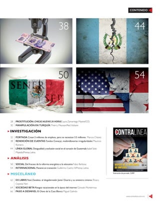 www.contralinea.com.mx 7
CONTENIDO
ANÁLISIS
SOCIAL Del fracaso de la reforma energética a la educativa Fabio Barbosa
INTERNACIONAL Panamá en transición Guillermo Castro H/Prensa Latina
50
54
INVESTIGACIÓN
PORTADA Crean 2 millones de empleos, pero se necesitan 3.5 millones Marcos Chávez
RENDICIÓN DE CUENTAS Fondos Conacyt, multimillonarias irregularidades Mauricio
Romero
LÍNEA GLOBAL Desigualdad y exclusión social en el corazón de Guatemala Isabel Soto
Mayedo/Prensa Latina
32
38
44
MISCELÁNEO
EX LIBRIS Noé Zavaleta: el desgobernador Javier Duarte y su siniestro cinismo Álvaro
Cepeda Neri
SOCIEDAD BETA Riesgos vacacionales en la época del internet Gonzalo Monterrosa
PASO A DESNIVEL El Chavo de la Casa Blanca Miguel Galindo
62
64
66
Ilustración de portada: 123RF
50 54
38 44
PROSTITUCIÓN: CHICAS NUEVAS 24 HORAS Laura Zamarriego Mastre/CCS
MANIPULACIÓN EN TURQUÍA Thierry Meyssan/Red Voltaire
28
30
 
