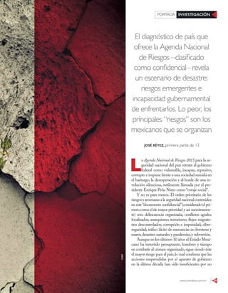 www.contralinea.com.mx 29
INVESTIGACIÓNPORTADA
El diagnóstico de país que
ofrece la Agenda Nacional
de Riesgos –clasificado
como confidencial– revela
un escenario de desastre:
riesgos emergentes e
incapacidad gubernamental
de enfrentarlos. Lo peor, los
principales “riesgos” son los
mexicanos que se organizan
L
a Agenda Nacional de Riesgos 2015 para la se-
guridad nacional del país retrata al gobierno
federal como vulnerable, incapaz, represivo,
corrupto e impune frente a una sociedad sumida en
el hartazgo, la desesperación y al borde de una re-
volución silenciosa, sutilmente llamada por el pre-
sidente Enrique Peña Nieto como “coraje social”.
Y no es para menos. El orden prioritario de los
riesgosyamenazasalaseguridadnacionalcontenidos
en este“documento confidencial”(considerado el pri-
mero como el de mayor prioridad y así sucesivamen-
te) son: delincuencia organizada; conflictos agudos
focalizados; anarquismo; terrorismo; flujos migrato-
rios descontrolados; corrupción e impunidad; ciber-
seguridad; tráfico ilícito de mercancías en fronteras y
mares;desastres naturales y pandemias,y subversión.
Aunque en los últimos 10 años el Estado Mexi-
cano ha invertido presupuesto, hombres y tiempo
en combatir al crimen organizado,sigue siendo éste
el mayor riesgo para el país,lo cual confirma que las
acciones emprendidas por el aparato de gobierno
en la última década han sido insuficientes por no
JOSÉ RÉYEZ, primera parte de 13
123RF
 