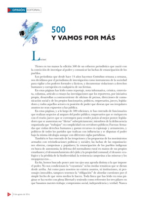EDITORIAL
8 8 de agosto de 2016
OPINIÓN
Lector:
Tienes en tus manos la edición 500 de un esfuerzo periodístico que nació con
la convicción de investigar al poder y comunicar las luchas de emancipación de los
pueblos.
Los periodistas que desde hace 14 años hacemos Contralínea semana a semana,
nos decidimos por el periodismo de investigación como instrumento de la sociedad
para vigilar a los poderes formales y fácticos, y documentar violaciones a derechos
humanos y corrupción en cualquiera de sus formas.
En estas páginas has leído como reportaje, nota informativa, crónica, entrevis-
ta, columna, artículo o ensayo las investigaciones que los reporteros, por iniciativa
propia, desarrollan a contracorriente de oficinas de prensa, direcciones de comu-
nicación social y de los propios funcionarios, políticos, empresarios, jueces, legisla-
dores y todos aquellos actores en posición de poder que desean que sus irregulares
asuntos no sean expuestos a luz pública.
En estas páginas, y a lo largo de 500 ediciones, te has enterado de funcionarios
que realizan negocios al amparo del poder público; empresarios que se enriquecen
con el erario; jueces que se corrompen para vender justicia al mejor postor; legisla-
dores que se aumentan sus “dietas” subrepticiamente; miembros de la delincuencia
organizada que “trabajan” en complicidad con servidores públicos; Fuerzas Arma-
das que violan derechos humanos y gastan recursos en espionaje y armamento, y
políticos de todos los partidos que trafican con influencias y se disputan el poder
bajo la misma ideología aunque con diferentes siglas partidistas.
También te has enterado de las irrupciones y las propuestas de los movimientos
armados con reivindicaciones políticas y sociales; las luchas de las organizacio-
nes obreras, campesinas y populares; la emancipación de los pueblos indígenas
en busca de autonomía; la defensa del normalismo rural en manos de sus propios
estudiantes; el desmantelamiento del ejido y la propiedad comunal; el desastre eco-
lógico y la pérdida de la biodiversidad; la resistencia campesina a las mineras y los
megaproyectos…
En fin, hemos buscado poner ante tus ojos una agenda distinta a la que impone
el poder. No nos condicionan la “coyuntura” ni las modas temáticas que se dictan
desde arriba. Así como para nosotros no existen asuntos, ni instituciones, ni per-
sonajes intocables, tampoco tenemos la “obligación” de abordar cuestiones por el
simple hecho de que otros medios lo hacen. Toda línea que has leído en estas pá-
ginas se ha escrito con plena libertad y teniendo como referentes los tres pilares en
que basamos nuestro trabajo: compromiso social, independencia y verdad. Nunca
500
Y VAMOS POR MÁS
 