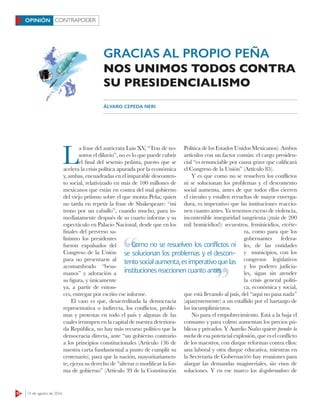 CONTRAPODER
10 15 de agosto de 2016
OPINIÓN
L
a frase del autócrata Luis XV, “Tras de no-
sotros el diluvio”, no es lo que puede cubrir
el final del sexenio peñista, puesto que se
acelera la crisis política apurada por la económica
y, ambas, encuadradas en el imparable desconten-
to social, relativizado en más de 100 millones de
mexicanos que están en contra del mal gobierno
del viejo priísmo sobre el que monta Peña; quien
no tarda en repetir la frase de Shakespeare: “mi
trono por un caballo”, cuando mucho, para in-
mediatamente después de su cuarto informe y su
espectáculo en Palacio Nacional, desde que en los
finales del perverso sa-
linismo los presidentes
fueron expulsados del
Congreso de la Unión
para no presentarse al
acostumbrado “besa-
manos” y adoración a
su figura, y únicamente
ya, a partir de enton-
ces, entregar por escrito ese informe.
El caso es que, desacreditada la democracia
representativa o indirecta, los conﬂictos, proble-
mas y protestas en todo el país y algunas de las
cuales irrumpen en la capital de nuestra deteriora-
da República, no hay más recurso político que la
democracia directa, ante “un gobierno contrario
a los principios constitucionales (Artículo 136 de
nuestra carta fundamental a punto de cumplir su
centenario), para que la nación, mayoritariamen-
te, ejerza su derecho de “alterar o modificar la for-
ma de gobierno” (Artículo 39 de la Constitución
Política de los Estados Unidos Mexicanos). Ambos
artículos con un factor común: el cargo presiden-
cial “es renunciable por causa grave que calificará
el Congreso de la Unión” (Artículo 85).
Y es que como no se resuelven los conﬂictos
ni se solucionan los problemas y el descontento
social aumenta, antes de que todos ellos cierren
el circuito y estallen revueltas de mayor enverga-
dura, es imperativo que las instituciones reaccio-
nen cuanto antes. Ya tenemos exceso de violencia,
incontenible inseguridad sangrienta (¡más de 200
mil homicidios!): secuestros, feminicidios, etcéte-
ra, como para que los
gobernantes federa-
les, de las entidades
y municipios, con los
congresos legislativos
y los poderes judicia-
les, sigan sin atender
la crisis general políti-
ca, económica y social,
que está llevando al país, del “aquí no pasa nada”
(aparentemente) a un estallido por el hartazgo de
los incumplimientos.
No para el empobrecimiento. Está a la baja el
consumo y para colmo aumentan los precios pú-
blicos y privados. Y Aurelio Nuño quiere prender la
mecha de esa potencial explosión, que es el conﬂicto
de los maestros, con dizque reformas contra ellos:
una laboral y otra dizque educativa, mientras en
la Secretaría de Gobernación hay reuniones para
alargar las demandas magisteriales, sin visos de
soluciones. Y en ese marco los desgobernadores de
GRACIAS AL PROPIO PEÑA
NOS UNIMOS TODOS CONTRA
SU PRESIDENCIALISMO
ÁLVARO CEPEDA NERI
Como no se resuelven los conflictos ni
se solucionan los problemas y el descon-
tentosocialaumenta,esimperativoquelas
instituciones reaccionen cuanto antes
Como no se resuelven los conflictos ni
instituciones reaccionen cuanto antes
 
