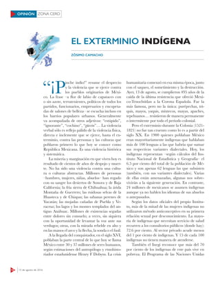 12 15 de agosto de 2016
ZONA CEROOPINIÓN
“¡P
inche indio!” resume el desprecio
y la violencia que se ejerce contra
los pueblos originarios de Méxi-
co. La frase –a flor de labio de capataces con
o sin azote, terratenientes, políticos de todos los
partidos, funcionarios, empresarios y encopeta-
das de salones de belleza– se escucha incluso en
los barrios populares urbanos. Generalmente
va acompañada de otros adjetivos: “estúpido”,
“ignorante”, “cochino”, “güevón”… La violencia
verbal sólo es reflejo pálido de la violencia física,
directa e inclemente que se ejerce, hasta el ex-
terminio, contra las personas y las culturas que
poblaron primero lo que hoy se conoce como
República Mexicana. Es una violencia histórica
y sistemática.
La miseria y marginación en que viven hoy es
resultado de cientos de años de despojo y muer-
te. No ha sido una violencia contra una cultu-
ra o culturas abstractas. Millones de personas
–hombres, mujeres, niñas, abuelos– han regado
con su sangre los desiertos de Sonora y de Baja
California; la fría sierra de Chihuahua; la árida
Montaña de Guerrero; las ruidosas selvas de la
Huasteca y de Chiapas; las sabanas perenes de
Yucatán; las mojadas cañadas de Puebla y Ve-
racruz; los lagos y los montes templados del an-
tiguo Anáhuac. Millones de existencias segadas
entre dolores sin consuelo; a veces, sin siquiera
con la oportunidad de levantar la voz ante sus
verdugos; otras, con la mirada rebelde en alto y
en las manos el arco y la flecha, la sonda o el fusil.
A la llegada del conquistador, en el siglo XVI,
poblaban la parte central de lo que hoy se llama
México entre 30 y 37 millones de seres humanos,
según estimaciones del antropólogo y etnohisto-
riador estadunidense Henry F Dobyns. La crisis
humanitaria comenzó en esa misma época, junto
con el saqueo, el sometimiento y la destrucción.
Ayer, 13 de agosto, se cumplieron 495 años de la
caída de la última resistencia que ofreció Mexi-
co-Tenochtitlan a la Corona Española. Fue la
más famosa, pero no la única: purépechas, tri-
quis, mayos, yaquis, mixtecos, mayas, apaches,
tepehuanos… resistieron de manera permanente
o intermitente por todo el periodo colonial.
Pero el exterminio durante la Colonia (1521-
1821) no fue tan cruento como lo es a partir del
siglo XX. En 1900 quienes poblaban México
eran mayoritariamente indígenas que hablaban
más de 100 lenguas a las que habría que sumar
sus respectivas variantes dialectales. Hoy, los
indígenas representan –según cálculos del Ins-
tituto Nacional de Estadística y Geografía– el
6.5 por ciento del total de la población de Mé-
xico y son apenas 62 lenguas las que subsisten
(también, con sus variantes dialectales). Varias
de ellas están amenazadas, algunas nos sobre-
vivirán a la siguiente generación. En contraste,
24 millones de mexicanos se asumen indígenas
aunque ya no hablen los idiomas de sus abuelos
o antepasados.
Según los datos oficiales del propio Institu-
to, más de la mitad de las mujeres indígenas no
utilizaron método anticonceptivo en su primera
relación sexual por desconocimiento. La mayo-
ría de indígenas que necesitan servicio de salud
recurren a los consultorios públicos (donde hay):
72.6 por ciento. Al sector privado acude menos
del 1 por ciento de indígenas. Y 15 de cada 100
indígenas no tienen manera de atenderse.
También el Inegi reconoce que más del 70
por ciento de los indígenas de este país vive en
pobreza. El Programa de las Naciones Unidas
ZÓSIMO CAMACHO
EL EXTERMINIO INDÍGENA
 