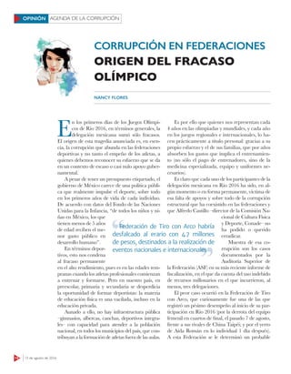 14 15 de agosto de 2016
AGENDA DE LA CORRUPCIÓNOPINIÓN
CORRUPCIÓN EN FEDERACIONES
ORIGEN DEL FRACASO
OLÍMPICO
NANCY FLORES
E
n los primeros días de los Juegos Olímpi-
cos de Río 2016, en términos generales, la
delegación mexicana sumó sólo fracasos.
El origen de esta tragedia anunciada es, en esen-
cia, la corrupción que abunda en las federaciones
deportivas y no tanto el empeño de los atletas, a
quienes debemos reconocer su esfuerzo que se da
en un contexto de escaso o casi nulo apoyo guber-
namental.
A pesar de tener un presupuesto etiquetado, el
gobierno de México carece de una política públi-
ca que realmente impulse el deporte, sobre todo
en los primeros años de vida de cada individuo.
De acuerdo con datos del Fondo de las Naciones
Unidas para la Infancia, “de todos los niños y ni-
ñas en México, los que
tienen menos de 5 años
de edad reciben el me-
nor gasto público en
desarrollo humano”.
En términos depor-
tivos, esto nos condena
al fracaso permanente
en el alto rendimiento, pues es en las edades tem-
pranas cuando los atletas profesionales comienzan
a entrenar y formarse. Pero en nuestro país, en
preescolar, primaria y secundaria se desperdicia
la oportunidad de formar deportistas: la materia
de educación física es una vacilada, incluso en la
educación privada.
Aunado a ello, no hay infraestructura pública
–gimnasios, albercas, canchas, deportivos integra-
les– con capacidad para atender a la población
nacional, en todos los municipios del país, que con-
tribuyan a la formación de atletas fuera de las aulas.
Es por ello que quienes nos representan cada
4 años en las olimpiadas y mundiales, y cada año
en los juegos regionales e internacionales, lo ha-
cen prácticamente a título personal: gracias a su
propio esfuerzo y el de sus familias, que por años
absorben los gastos que implica el entrenamien-
to (no sólo el pago de entrenadores, sino de la
medicina especializada, equipo y uniformes ne-
cesarios).
Es claro que cada uno de los participantes de la
delegación mexicana en Río 2016 ha sido, en al-
gún momento o en forma permanente, víctima de
esa falta de apoyos y sobre todo de la corrupción
estructural que ha coexistido en las federaciones y
que Alfredo Castillo –director de la Comisión Na-
cional de Cultura Física
y Deporte, Conade– no
ha podido o querido
erradicar.
Muestra de esa co-
rrupción son los casos
documentados por la
Auditoría Superior de
la Federación (ASF) en su más reciente informe de
fiscalización, en el que da cuenta del uso indebido
de recursos millonarios en el que incurrieron, al
menos, tres delegaciones.
El peor caso ocurrió en la Federación de Tiro
con Arco, que curiosamente fue una de las que
registró un pésimo desempeño al inicio de su par-
ticipación en Río 2016 (por la derrota del equipo
femenil en cuartos de final, el pasado 7 de agosto,
frente a sus rivales de China Taipéi; y por el yerro
de Aída Román en lo individual 1 día después).
A esta Federación se le determinó un probable
Federación de Tiro con Arco habría
desfalcado al erario con 4.7 millones
de pesos, destinados a la realización de
eventos nacionales e internacionales
Federación de Tiro con Arco habría
eventos nacionales e internacionales
 
