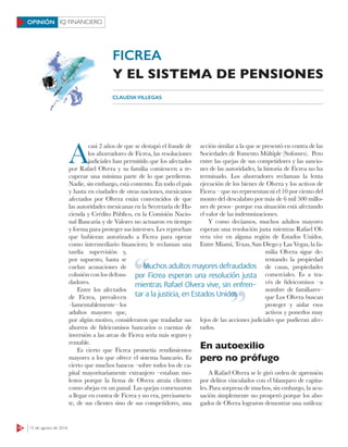 16 15 de agosto de 2016
IQ FINANCIEROOPINIÓN
A
casi 2 años de que se destapó el fraude de
los ahorradores de Ficrea, las resoluciones
judiciales han permitido que los afectados
por Rafael Olvera y su familia comiencen a re-
cuperar una mínima parte de lo que perdieron.
Nadie, sin embargo, está contento. En todo el país
y hasta en ciudades de otras naciones, mexicanos
afectados por Olvera están convencidos de que
las autoridades mexicanas en la Secretaría de Ha-
cienda y Crédito Público, en la Comisión Nacio-
nal Bancaria y de Valores no actuaron en tiempo
y forma para proteger sus intereses. Les reprochan
que hubieran autorizado a Ficrea para operar
como intermediario financiero; le reclaman una
tardía supervisión y,
por supuesto, hasta se
cuelan acusaciones de
colusión con los defrau-
dadores.
Entre los afectados
de Ficrea, prevalecen
–lamentablemente– los
adultos mayores que,
por algún motivo, consideraron que trasladar sus
ahorros de fideicomisos bancarios o cuentas de
inversión a las arcas de Ficrea sería más seguro y
rentable.
Es cierto que Ficrea prometía rendimientos
mayores a los que ofrece el sistema bancario. Es
cierto que muchos bancos –sobre todos los de ca-
pital mayoritariamente extranjero –estaban mo-
lestos porque la firma de Olvera atraía clientes
como abejas en un panal. Las quejas comenzaron
a llegar en contra de Ficrea y no era, precisamen-
te, de sus clientes sino de sus competidores, una
acción similar a la que se presentó en contra de las
Sociedades de Fomento Múltiple (Sofomes). Pero
entre las quejas de sus competidores y las sancio-
nes de las autoridades, la historia de Ficrea no ha
terminado. Los ahorradores reclaman la lenta
ejecución de los bienes de Olvera y los activos de
Ficrea – que no representan ni el 10 por ciento del
monto del descalabro por más de 6 mil 500 millo-
nes de pesos– porque esa situación está afectando
el valor de las indemnizaciones.
Y como decíamos, muchos adultos mayores
esperan una resolución justa mientras Rafael Ol-
vera vive en alguna región de Estados Unidos.
Entre Miami, Texas, San Diego y Las Vegas, la fa-
milia Olvera sigue de-
tentando la propiedad
de casas, propiedades
comerciales. Es a tra-
vés de fideicomisos –a
nombre de familiares–
que Los Olvera buscan
proteger y aislar esos
activos y ponerlos muy
lejos de las acciones judiciales que pudieran afec-
tarlos.
En autoexilio
pero no prófugo
A Rafael Olvera se le giró orden de aprensión
por delitos vinculados con el blanqueo de capita-
les. Para sorpresa de muchos, sin embargo, la acu-
sación simplemente no prosperó porque los abo-
gados de Olvera lograron demostrar una sutileza:
CLAUDIA VILLEGAS
FICREA
Y EL SISTEMA DE PENSIONES
Muchos adultos mayores defraudados
por Ficrea esperan una resolución justa
mientras Rafael Olvera vive, sin enfren-
tar a la justicia, en Estados Unidos
Muchos adultos mayores defraudados
tar a la justicia, en Estados Unidos
 
