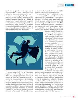 www.contralinea.com.mx 19
ARTÍCULO OPINIÓN
significativo fue que 27 alumnos de primaria de
las comunidades La Ventana y El Sargento, acom-
pañados por maestros y miembros de RNAM re-
colectaron basura en la playa. Con la participa-
ción de los infantes comenzó a materializarse uno
de los propósitos fundamentales de RNAM, el de
educar, pues se impartió a los niños una plática
sobre la importancia de limpiar y prevenir la con-
taminación del medio ambiente. En esa ocasión
se colectaron 45 kilogramos de línea de pesca, 20
de restos de anclas y grampines, 8 de plástico, 5 de
vidrio y 1 kilogramo de latas de aluminio.
Desde su fundación, RNAM ha realizado una
limpieza mensual en playas, humedales, man-
glares, sitios sumergidos y en áreas de dunas con
la ayuda de clubes de vehículos todo terreno. El
proyecto ha conjuntado a cientos de ciudadanos;
prestadores de servicios turísticos como tiendas de
buceo que proveen embarcaciones, equipo y com-
bustibles; restaurantes y cafeterías que apoyan con
descuentos en bebidas y alimentos a los partici-
pantes; las autoridades municipales, así como a la
Comisión Nacional de Áreas Naturales Protegidas
(Conanp), la Procuraduría Federal de Protección
al Ambiente (Profepa), y la Secretaría de Medio
Ambiente y Recursos Naturales (Semarnat).
El pasado 23 de julio, en la limpieza del pri-
mer aniversario, 30 buzos sacaron basura del mar
adyacente a la isla Espíritu Santo y 15 kayaquistas
limpiaron ensenadas y playas. Además, decenas
de personas a pie limpiaron la turística playa El
Tecolote en la península. Hasta ahora RNAM ha
realizado 14 limpiezas con más de 1 mil volunta-
rios y ha colectado más de 10 toneladas de basura,
de las cuales 3.5 correspondían a llantas, que han
sido recicladas igual que otros materiales como
aluminio y plástico. Y lo más im-
portante es que los integrantes
de RNAM han impartido en es-
cuelas primarias 100 pláticas de
su programa Vecinos Marinos a
más de 3 mil niños, previniendo
así la contaminación mediante
educación ambiental.
La iniciativa de limpieza
RNAM ha mostrado que la pre-
servación del medio ambiente
no sólo concierne a las autori-
dades sino también a los ciuda-
danos, pues todos somos respon-
sables de la basura que llega al
mar y a los manglares. Quizá los
ciudadanos tenemos más reper-
cusión en la contaminación por
basura que las autoridades, pues
para recogerla primero hay que
arrojarla. El impacto de RNAM
ha ido más allá de sus activida-
des, pues a partir de ese colecti-
vo ciudadano han surgido otros
grupos de limpieza y algunas empresas relaciona-
das con el mar han promovido entre sus trabajado-
res la colecta de basura en playas como actividad
de convivencia familiar. Sin duda RNAM es un
ejemplo de participación e incidencia ciudadana
en políticas públicas para la preservación del am-
biente y la educación ambiental, así como para la
motivación de las autoridades para cumplir con su
trabajo. Este esfuerzo ciudadano no ha culminado,
los organizadores ya están calendarizando las ac-
tividades para el segundo año de labores y se han
puesto la meta de impartir 40 pláticas al mes.
DAVIDMANRIQUE
 