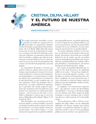 20 15 de agosto de 2016
ARTÍCULOOPINIÓN
E
n sendas entrevistas concedidas a corres-
ponsales de medios de comunicación in-
ternacionales, la expresidenta argentina
Cristina Fernández y la presidenta democrática-
mente electa de Brasil, Dilma Rousseff, dieron
cuenta una vez más de su dimensión de estadis-
tas y retrataron, más allá de las delicadas coyun-
turas que enfrentan, un panorama esclarecedor
sobre los desafíos y peligros que enfrenta la de-
mocracia en nuestra América. Con un valor adi-
cional: la suya es la voz de dos protagonistas del
ascenso y la crisis del ciclo progresista y nacional
popular.
La expresidenta Fernández reconoció que
América Latina se adentra ahora en un nuevo
tiempo, caracterizado por el avance de la restau-
ración neoliberal y el retroceso de los gobiernos
nacional-populares, con repercusiones en todos
los órdenes, pero especialmente en términos de
la vida democrática, ya que considera que con
estos gobiernos “hubo una profunda vida en
democracia –en cuanto a libertad de expresión,
que se garantizó aún cuando surgieron expre-
siones que atentaban contra los gobiernos y que
muchas veces intentaron ser experiencias desti-
tuyentes–, como la que me tocó vivir a mí en
2008 en Argentina o como la que le toca vivir
ahora a Dilma Rousseff en Brasil” (Página 12, 24
de julio de 2016).
Para Fernández, esta constricción de la de-
mocracia obedece, en buena medida, a la acción
concertada de poderes fácticos dentro y fuera de
las instituciones y el sistema político formal de
nuestros países. “En toda la región se ve muy
claramente la aparición de un partido mediático
que juzga públicamente, un partido judicial que
es como el espejo de ese partido mediático y un
sector que interviene con estas dos patas funda-
mentales. En el caso de Brasil se vio muy clara-
mente la intervención de ese partido judicial.
“En el país (Agentina) también se está vien-
do y no sólo ahora: así fue durante toda nuestra
gestión, fuertemente intervenida por el partido
judicial. La ley de medios, que fue un modelo
contra la monopolización mediática, fue suspen-
dida por el partido judicial que también volteó,
para defenderse corporativamente, del intento
que hicimos de democratizarlo”, explicó.
Por su parte, la presidenta Rousseff, que en-
frenta la fase final del proceso de impeachment
urdido en su contra –“sin que haya ningún de-
lito que se me pueda imputar”, sostiene–, cuyo
desenlace se conocerá en los próximos días, con-
denó el golpismo de nueva generación que se
viene ensayando en América Latina contra los
gobiernos que han impulsado cambios sociales,
políticos y económicos.
Un golpismo “de consecuencias imprevisi-
bles”, que amenaza “causar una desestabiliza-
ción profunda”, y en el que se articula un amplio
arco de alianzas entre élites, grupos de poder
económico y actores extranjeros que se benefi-
cian directa o indirectamente de la desestabili-
zación.
“En las décadas de 1960 y 1970 era el pa-
radigma del golpe militar, con las oligarquías
utilizando a las fuerzas armadas para separar
del poder a los gobiernos legítimos. Lo que re-
sulta muy extraño es que este nuevo paradigma
golpista procura mantener una apariencia ins-
ANDRÉS MORA RAMÍREZ, PRENSA LATINA
CRISTINA, DILMA, HILLARY
Y EL FUTURO DE NUESTRA
AMÉRICA
 