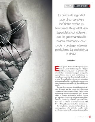 www.contralinea.com.mx 23
INVESTIGACIÓNPORTADA
La política de seguridad
nacional es represiva e
ineficiente, revelan las
Agendas de Riesgo del Cisen.
Especialistas coinciden en
que los gobernantes sólo
buscan mantenerse en el
poder y proteger intereses
particulares. La población, a
la deriva
E
n la Agenda Nacional de Riesgos –que cus-
todia el Centro de Investigación y Seguri-
dad Nacional (Cisen)– el gobierno fede-
ral no incluye como amenazas para la seguridad
nacional temas como la crisis económica, la po-
breza, la dependencia alimentaria, la deuda ex-
terna, el desempleo, las reformas estructurales o
la desigualdad social, considerados por expertos
como “amenazas potenciales de desestabilización
social”.
Lo que el documento sí considera como fac-
tores de riesgo son los grupos de trabajadores,
campesinos, maestros, estudiantes, comerciantes,
migrantes y movimientos sociales que “atentan”
contra el “sistema económico, político y social
que el país ha adoptado y que provocan ingober-
nabilidad, violencia y conflictos agudos focaliza-
dos”, como se advierte en las versiones de 2013,
2014 y 2015, a las que Contralínea tuvo acceso.
Por ello, frente a temas como la violencia cri-
men organizado y las protestas sociales contra
las reformas estructurales, lejos está de cumplirse
JOSÉ RÉYEZ/ II
123RF
 