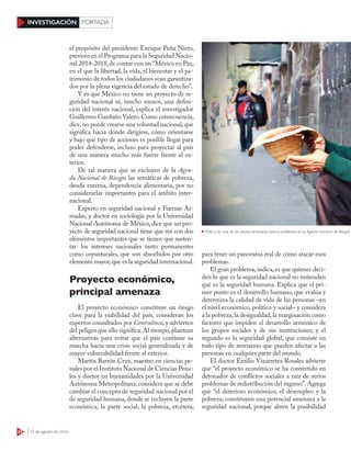 24 15 de agosto de 2016
INVESTIGACIÓN PORTADA
el propósito del presidente Enrique Peña Nieto,
previsto en el Programa para la Seguridad Nacio-
nal 2014-2018,de contar con un “México en Paz,
en el que la libertad, la vida, el bienestar y el pa-
trimonio de todos los ciudadanos sean garantiza-
dos por la plena vigencia del estado de derecho”.
Y es que México no tiene un proyecto de se-
guridad nacional ni, mucho menos, una defini-
ción del interés nacional, explica el investigador
Guillermo Garduño Valero.Como consecuencia,
dice,no puede crearse una voluntad nacional,que
significa hacia dónde dirigirse, cómo orientarse
y bajo qué tipo de acciones es posible llegar para
poder defenderse, incluso para proyectar al país
de una manera mucho más fuerte frente al ex-
terior.
De tal manera que se excluyen de la Agen-
da Nacional de Riesgos las temáticas de pobreza,
deuda externa, dependencia alimentaria, por no
considerarlas importantes para el ámbito inter-
nacional.
Experto en seguridad nacional y Fuerzas Ar-
madas, y doctor en sociología por la Universidad
Nacional Autónoma de México, dice que un pro-
yecto de seguridad nacional tiene que ver con dos
elementos importantes que se tienen que susten-
tar: los intereses nacionales tanto permanentes
como coyunturales, que son absorbidos por otro
elemento mayor,que es la seguridad internacional.
Proyecto económico,
principal amenaza
El proyecto económico constituye un riesgo
clave para la viabilidad del país, consideran los
expertos consultados por Contralínea,y advierten
del peligro que ello significa. Al tiempo, plantean
alternativas para evitar que el país continúe su
marcha hacia una crisis social generalizada y de
mayor vulnerabilidad frente al exterior.
Martín Barrón Cruz, maestro en ciencias pe-
nales por el Instituto Nacional de Ciencias Pena-
les y doctor en humanidades por la Universidad
Autónoma Metropolitana, considera que se debe
cambiar el concepto de seguridad nacional por el
de seguridad humana, donde se incluyen la parte
económica, la parte social, la pobreza, etcétera,
para tener un panorama real de cómo atacar esos
problemas.
El gran problema,indica,es que quienes deci-
den lo que es la seguridad nacional no entienden
qué es la seguridad humana. Explica que el pri-
mer punto es el desarrollo humano, que evalúa y
determina la calidad de vida de las personas –en
el nivel económico, político y social– y considera
a la pobreza,la desigualdad,la marginación como
factores que impiden el desarrollo armónico de
los grupos sociales y de sus instituciones; y el
segundo es la seguridad global, que consiste en
todo tipo de amenazas que pueden afectar a las
personas en cualquier parte del mundo.
El doctor Emilio Vizarretea Rosales advierte
que “el proyecto económico se ha convertido en
detonador de conflictos sociales a raíz de serios
problemas de redistribución del ingreso”. Agrega
que “el deterioro económico, el desempleo y la
pobreza, constituyen una potencial amenaza a la
seguridad nacional, porque abren la posibilidad
Pese a ser una de las peores amenazas para la población, en la Agenda Nacional de Riesgos no se in
 
