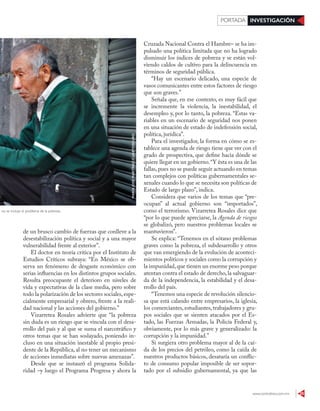 www.contralinea.com.mx 25
INVESTIGACIÓNPORTADA
de un brusco cambio de fuerzas que conlleve a la
desestabilización política y social y a una mayor
vulnerabilidad frente al exterior”.
El doctor en teoría crítica por el Instituto de
Estudios Críticos subraya: “En México se ob-
serva un fenómeno de desgaste económico con
serias influencias en los distintos grupos sociales.
Resulta preocupante el deterioro en niveles de
vida y expectativas de la clase media, pero sobre
todo la polarización de los sectores sociales,espe-
cialmente empresarial y obrero, frente a la reali-
dad nacional y las acciones del gobierno.”
Vizarretea Rosales advierte que “la pobreza
sin duda es un riesgo que se vincula con el desa-
rrollo del país y al que se suma el narcotráfico y
otros temas que se han soslayado, poniendo in-
cluso en una situación inestable al propio presi-
dente de la República, al no tener un mecanismo
de acciones inmediatas sobre nuevas amenazas”.
Desde que se instauró el programa Solida-
ridad –y luego el Programa Progresa y ahora la
Cruzada Nacional Contra el Hambre– se ha im-
pulsado una política limitada que no ha logrado
disminuir los índices de pobreza y se están vol-
viendo caldos de cultivo para la delincuencia en
términos de seguridad pública.
“Hay un escenario delicado, una especie de
vasos comunicantes entre estos factores de riesgo
que son graves.”
Señala que, en ese contexto, es muy fácil que
se incremente la violencia, la inestabilidad, el
desempleo y, por lo tanto, la pobreza. “Estas va-
riables en un escenario de seguridad nos ponen
en una situación de estado de indefensión social,
política, jurídica”.
Para el investigador, la forma en cómo se es-
tablece una agenda de riesgo tiene que ver con el
grado de prospectiva, que define hacia dónde se
quiere llegar en un gobierno.“Y ésta es una de las
fallas, pues no se puede seguir actuando en temas
tan complejos con políticas gubernamentales se-
xenales cuando lo que se necesita son políticas de
Estado de largo plazo”, indica.
Considera que varios de los temas que “pre-
ocupan” al actual gobierno son “importados”,
como el terrorismo. Vizarretea Rosales dice que
“por lo que puede apreciarse, la Agenda de riesgos
se globalizó, pero nuestros problemas locales se
mantuvieron”.
Se explica: “Tenemos en el sótano problemas
graves como la pobreza, el subdesarrollo y otros
que van emergiendo de la evolución de aconteci-
mientos políticos y sociales como la corrupción y
la impunidad,que tienen un enorme peso porque
atentan contra el estado de derecho, la salvaguar-
da de la independencia, la estabilidad y el desa-
rrollo del país.
“Tenemos una especie de revolución silencio-
sa que está calando entre empresarios, la iglesia,
los comerciantes, estudiantes, trabajadores y gru-
pos sociales que se sienten atacados por el Es-
tado, las Fuerzas Armadas, la Policía Federal y,
obviamente, por lo más grave y generalizado: la
corrupción y la impunidad.”
Si surgiera otro problema mayor al de la caí-
da de los precios del petróleo, como la caída de
nuestros productos básicos, desataría un conflic-
to de consumo popular imposible de ser sopor-
tado por el subsidio gubernamental, ya que las
MARÍAJOSÉMARTÍNEZ/CUARTOSCURO
Riesgos no se incluye el problema de la pobreza
 