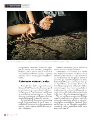 28 15 de agosto de 2016
INVESTIGACIÓN PORTADA
hace, por temor, complicidad, incapacidad, negli-
gencia u omisión,tiene sus costos y sus responsa-
bilidades. Tanto la omisión como el exceso en el
uso de la tolerancia tienden a socavar a la propia
autoridad y con el tiempo a generar ingoberna-
bilidad.
Reformas estructurales
Autor del libro Poder y seguridad nacional
(Cesnav,2013),Vizarretea Rosales destaca que el
proceso de reformas estructurales, al que le apos-
tó el gobierno de Peña Nieto, tiene variables que
no controlaron y que tienen que ver con el exte-
rior como los precios del petróleo, cuyo efecto en
cascada ha impactado el desarrollo nacional.
En materia fiscal, dice, se quiso generar una
especie de subsanación por la vía de mayor re-
caudación de impuestos, pero afectó a causantes
cautivos y generó malestar social de los empresa-
rios y trabajadores.
—Frente a esta realidad, ¿cuál es la salida si se
suma la crisis de los partidos políticos?
—El problema no es solamente de los partidos
y sus dirigencias.No estamos visualizando una al-
ternativa; no hay otra salida; lo que encontramos
son señalamientos que más parecen efectos de
publicidad que realmente una propuesta alterna
de desarrollo. Decir que si vendemos el avión que
usa el presidente o que se debiera de actuar con
honestidad, son propuestas publicitarias válidas e
importantes, pero si no vienen acompañadas de
un plan,realmente no tienen sentido,y quizás nu-
tren el coraje social. En las dirigencias partidarias
no hay planes alternativos, un programa atractivo.
“En ese sentido, es menester que el Estado
tenga bien delineados sus objetivos nacionales
y que estén encaminados a lograr el bienestar y
seguridad de sus ciudadanos. La Agenda Nacio-
nal de Riesgos, con una elaboración metodológica
precisa y de carácter nacionalista, podría ser un
avance en la materia.”
“La violencia, la inestabilidad y la pobreza son variables que en un escenario de inseguridad nos ponen en indefensión social, política y jurídica”
LUZACEVEDO/CUARTOSCURO
 