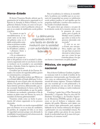 www.contralinea.com.mx 29
INVESTIGACIÓNPORTADA
Para el académico, la violencia, la inestabili-
dad y la pobreza son variables que en un esce-
nario de inseguridad nos ponen en indefensión
social, política, jurídica, lo cual significa que los
programas dedicados a resolver estos asuntos no
han tenido el resultado deseado.
“No quiero decir que estamos a un paso de
la revolución social, de la invasión externa o de
la presencia de cascos
azules, pero el grado de
blindaje social y jurídico
que antes se tenía en los
procesos electorales está
socavado.”
Y vivir en un nar-
co-Estado, una narcopo-
lítica, implica que cada
vez que haya un proceso
electoral se valore el peso
que van a tener los que
controlan plazas o los que
son fuertes si intervienen con plata y plomo.
México, sin seguridad
nacional
Para el doctor Guillermo Garduño,el gobier-
no mexicano todo lo ve desde el ámbito de los
organismos internacionales, que formulan polí-
ticas como un ordenamiento frente a la pereza
mental del mismo régimen. “Estamos hablando
que una sociedad que se está polarizando y la
quieren modernizar con una serie de sistemas
donde el derecho al trabajo se vuelve totalmente
efímero”.
Cuestiona “¿quién hizo el Plan Nacional de
Desarrollo?”, y responde: “Pues los chicos del Tec
[Instituto Tecnológico y de Estudios Superio-
res de Monterrey, ITESM], quienes el día que
comen un taco de barbacoa se indigestan: están
alejados del pueblo. Mientras estos júnior con
esos criterios sigan gobernando, pues seguirán
hablando de las mismas referencias del imperio
y gobernando con una mentalidad romana. No
veo ningún político que piense de una manera
donde la modernidad vaya de la mano de la par-
ticipación y el consenso social”.
Narco-Estado
El doctor Vizarretea Rosales advierte que la
penetración de la delincuencia organizada en el
Ejército, la Armada, la Policía Federal y en los
gobiernos federal y locales, así como en los pro-
cesos electorales y entre la población colocan al
país en un estado de indefensión social, política
y jurídica.
“La manera en que la
narcodelincuencia se in-
crustó tanto en las áreas
del gobierno como en el
tejido social,podría conta-
minar en términos sociales
a una población cercana a
los 10 millones”, enfatiza.
—¿Estamos frente a
un narco-Estado?
—Sí, no solamente es
un tema de un grupo ais-
lado ni del gobierno ni de la sociedad. La delin-
cuencia organizada entró en una faceta en donde
se involucró con la sociedad y con autoridades
locales y federales. Están los registros, los seña-
lamientos, las prácticas.
Considera que la entrada de las Fuerzas Ar-
madas a los asuntos de seguridad pública generó
su contaminación y corrupción.
Por ello, el especialista sostiene que México no
es un Estado fallido ni Estado débil; pero “sí el se-
ñalamiento de narco-Estado cobra una dimensión
efectiva. Una parte del Estado se está inclinando
hacia intereses perversos, delincuenciales, que es-
tán socavando literalmente la fuerza social. Esto
ha generado inconformidades, ya que los grados
de violencia van escalando y generarían el día de
mañana un pleito entre tres fuerzas: los narcos, la
sociedad y las fuerzas gubernamentales”.
Vizarretea señala como un hecho la pene-
tración del crimen organizado en los procesos
electorales.
“Hay que decirlo con mucha responsabilidad
pero con firmeza: no es un tema de candidatos,
de partidos, de campañas de lodo; es un tema
de seguridad nacional, porque está afectando la
estabilidad y la participación de la democracia de
los ciudadanos en México.”
La delincuencia
organizada entró en
una faceta en donde se
involucró con la sociedad
y con autoridades locales y
federalesfederales
 