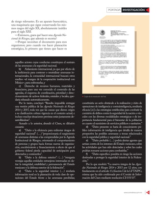 www.contralinea.com.mx 31
INVESTIGACIÓNPORTADA
de riesgo relevantes. Es un aparato burocrático,
una maquinaria que sigue conservando los mis-
mos rasgos del siglo XX, absolutamente inútiles
para el siglo XXI.
—Entonces, ¿para qué hacer una Agenda Na-
cional de Riesgos, que además es secreta?
—Porque necesitan el documento para esos
organismos; pero cuando vas hacer planeación
estratégica, lo primero que tienes que hacer es
aquellos actores cuyas conductas constituyen el sustrato
de las amenazas a la seguridad nacional.
b) Aislamiento internacional, ya que por efecto de
la ineficiencia para contener o neutralizar amenazas in-
ternacionales, la comunidad internacional buscará otros
medios –al margen de la cooperación institucional con
México–,para enfrentarlas,y
c) Derroche de recursos humanos, materiales y
financieros, pues una vez conocido el contenido de las
agendas, el esquema de coordinación, prioridad y direc-
cionamiento de activos federales, estatales y locales, que-
daría rebasado automáticamente.
Por lo tanto, concluyó: “Resulta imposible entregar
una versión pública de las Agendas Nacionales de Riesgos
2014 y 2015, toda vez que las causas que dieron origen
a su clasificación cobran vigencia en el contexto actual, e
incluso muchas situaciones previstas están justamente de-
sarrollándose”.
Aunado a lo anterior, abundó el Cisen, su difusión
causaría:
a) “Daño a la eficiencia para enfrentar riesgos de
seguridad nacional”: (…) “proporcionaría el surgimiento
de amenazas distintas a las comprendidas por la Agenda
Institucional de Riesgos, orientando el comportamiento
de personas y grupos hacia formas nuevas de organiza-
ción, encubrimiento y financiamiento a efecto de que el
gobierno federal pierda capacidad de anticipación para
detectarlos y contenerlos”.
b) “Daño a la defensa exterior”: (…) “otorgaría
ventajas aquellas entidades extranjeras interesadas en da-
ñar la integridad, estabilidad y permanencia del Estado
mexicano y la defensa exterior de la federación”.
c) “Daño a la seguridad interior: (…) revelaría
información toral en la planeación de toda clase de ope-
raciones del Estado frente a las amenazas percibidas;
constituiría un serio obstáculo a la realización y éxito de
operaciones de inteligencia y contrainteligencia,resultaría
eficacia [sic] a las estrategias establecidas para combatir la
comisióndedelitoscontralaseguridaddelanaciónovín-
culos con las diversas modalidades estratégicas o de im-
portancia fundamental para el bienestar de la población
en cuanto al suministro de servicios públicos o sanitarios.”
d) “Daño presente: se haría de conocimiento pú-
blico información de inteligencia que detalla de manera
prospectiva las posibles amenazas a temas relacionados
con la seguridad pública y seguridad nacional.”
e) “Daño probable: (…) podría alertar agentes que
actúan contra de los intereses del Estado mexicano,sobre
las actividades que han sido detectadas y sobre las cuales
podrían tomarse acciones para combatirlas.”
f) “Daño específico: pondría en riesgo las acciones
destinadas a proteger la seguridad interior de la Federa-
ción.”
Por lo que resolvió: “La reserva íntegra de las Agen-
das Nacionales de Riesgos 2014 y 2015 por 12 años, con
fundamento en el artículo 13,fracción I de la LFTAIPG,
misma que ha sido confirmada por el Comité de Infor-
mación del Cisen mediante resolución CI/155/15”.
Copia de la resolución del Inai
 