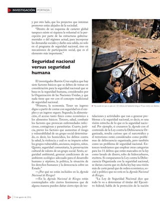 34 15 de agosto de 2016
INVESTIGACIÓN PORTADA
y por otro lado, que los proyectos que intentan
promover están alejados de la sociedad.
“Dentro de un esquema de carácter global
tampoco existe ni siquiera la voluntad ni la per-
cepción por parte de las estructuras guberna-
mentales o del régimen actual, para incorporar
las demandas sociales y darles una salida, no solo
en el programa de seguridad nacional, sino en
mecanismos de participación social, que es el
elemento más importante.”
Seguridad nacional
versus seguridad
humana
El investigador Barrón Cruz explica que hay
siete factores básicos que se deben de tomar en
consideración para la seguridad nacional que se
basa en la seguridad humana, considerados por
la Organización de las Naciones Unidas, y que
nada tiene que ver con el concepto tradicional
de seguridad nacional.
“Primero, la economía. Tener un ingreso
digno a partir de contar con seguridad en el em-
pleo y un ingreso seguro. Segundo, la alimenta-
ción, el acceso tanto físico como económico a
los alimentos básicos. Tercero, salud, combatir
los factores que provocan enfermedades infec-
ciosas, contagiosas y parasitarias. Cuarto, justi-
cia, prever los factores que aumentan el riesgo
y vulnerabilidad de un grupo social determina-
do, es decir, los homicidios, los delitos contra
la salud, la violencia y cuál es su impacto sobre
los grupos vulnerables,ancianos,mujeres,niños.
Quinto, seguridad comunitaria, la preservación
cultural de valores de un grupo social. Sexto, se-
guridad ambiental, generar condiciones de un
ambiente ecológico adecuado para el desarrollo
humano y séptimo, la política, la situación de
los derechos humanos y la democracia sobre un
Estado.”
—¿Por qué no están incluidos en la Agenda
Nacional de Riesgos?
—En la Agenda Nacional de Riesgos están
contemplados sólo ciertos fenómenos que de
alguna manera pueden dañar cierto tipo de ins-
talaciones y actividades que van a generar pro-
blemas a la seguridad nacional, es decir, es una
visión estrecha de lo que es la seguridad nacio-
nal. Por ejemplo, si cruzamos la Agenda con el
contenido de la Ley contra la Delincuencia Or-
ganizada, resulta curioso que el narcotráfico y
el terrorismo están considerados como proble-
mas de delincuencia organizada, pero también
como un problema de seguridad nacional. En-
tonces tendríamos que emplear otras categorías
para los 11 delitos que están marcados en la ley
como lavado de dinero, robo de hidrocarburos,
etcétera. Si comparamos la Ley contra la Delin-
cuencia Organizada con la seguridad nacional,
se darían cuenta que en dicha ley hay una visión
más de corte penal que de orden económico, so-
cial y político que no está en la Agenda Nacional
de Riesgos.
“La Ley de Seguridad Nacional dice que
todo lo va a determinar el titular del Ejecuti-
vo federal; habla de la protección de la nación
“No puede ser que un país con 120 millones de habitantes tenga al 70 por ciento con distintos niveles d
 