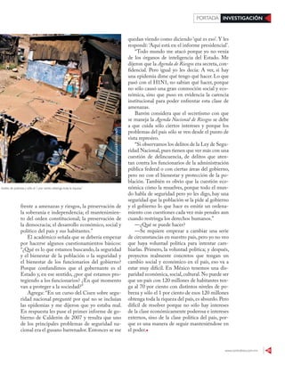 www.contralinea.com.mx 35
INVESTIGACIÓNPORTADA
distintos niveles de pobreza y sólo el 1 por ciento obtenga toda la riqueza”
RASHIDEFRÍAS/CUIARTOSCURO
frente a amenazas y riesgos, la preservación de
la soberanía e independencia; el mantenimien-
to del orden constitucional; la preservación de
la democracia; el desarrollo económico, social y
político del país y sus habitantes.”
El académico señala que se debería empezar
por hacerse algunos cuestionamientos básicos:
“¿Qué es lo que estamos buscando, la seguridad
y el bienestar de la población o la seguridad y
el bienestar de los funcionarios del gobierno?
Porque confundimos que el gobernante es el
Estado y, en ese sentido, ¿por qué estamos pro-
tegiendo a los funcionarios? ¿En qué momento
van a proteger a la sociedad?”
Agrega: “En un curso del Cisen sobre segu-
ridad nacional pregunté por qué no se incluían
las epidemias y me dijeron que yo estaba mal.
En respuesta les puse el primer informe de go-
bierno de Calderón de 2007 y resulta que uno
de los principales problemas de seguridad na-
cional era el gusano barrenador. Entonces se me
quedan viendo como diciendo ‘qué es eso’. Y les
respondí: ‘Aquí está en el informe presidencial’.
“Todo mundo me atacó porque yo no venía
de los órganos de inteligencia del Estado. Me
dijeron que la Agenda de Riesgos era secreta, con-
fidencial. Pero igual yo les decía: A ver, si hay
una epidemia dime qué tengo qué hacer. Lo que
pasó con el H1N1, no sabían qué hacer, porque
no sólo causó una gran conmoción social y eco-
nómica, sino que puso en evidencia la carencia
institucional para poder enfrentar esta clase de
amenazas.
Barrón considera que el secretismo con que
se maneja la Agenda Nacional de Riesgos se debe
a que cuida sólo ciertos intereses y porque los
problemas del país sólo se ven desde el punto de
vista represivo.
“Si observamos los delitos de la Ley de Segu-
ridad Nacional, pues tienen que ver más con una
cuestión de delincuencia, de delitos que aten-
tan contra los funcionarios de la administración
pública federal o con ciertas áreas del gobierno,
pero no con el bienestar y protección de la po-
blación. También es obvio que la cuestión eco-
nómica cómo la resuelves, porque todo el mun-
do habla de seguridad pero yo les digo, hay una
seguridad que la población se la pide al gobierno
y el gobierno lo que hace es emitir un ordena-
miento con cuestiones cada vez más penales aun
cuando restringa los derechos humanos.”
—¿Qué se puede hacer?
—Se requiere empezar a cambiar una serie
de circunstancias en nuestro país, pero yo no veo
que haya voluntad política para intentar cam-
biarlas. Primero, la voluntad política; y después,
proyectos realmente concretos que tengan un
cambio social y económico en el país, eso va a
estar muy difícil. En México tenemos una dis-
paridad económica,social,cultural.No puede ser
que un país con 120 millones de habitantes ten-
ga al 70 por ciento con distintos niveles de po-
breza y sólo el 1 por ciento de esos 120 millones
obtenga toda la riqueza del país,es absurdo.Pero
difícil de resolver porque no sólo hay intereses
de la clase económicamente poderosa e intereses
externos, sino de la clase política del país, por-
que es una manera de seguir manteniéndose en
el poder.
 