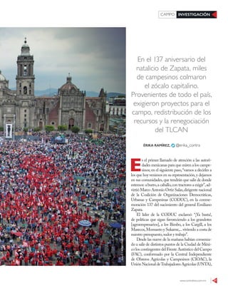 www.contralinea.com.mx 37
INVESTIGACIÓNCAMPO
En el 137 aniversario del
natalicio de Zapata, miles
de campesinos colmaron
el zócalo capitalino.
Provenientes de todo el país,
exigieron proyectos para el
campo, redistribución de los
recursos y la renegociación
del TLCAN
E
s el primer llamado de atención a las autori-
dades mexicanas para que miren a los campe-
sinos; en el siguiente paso,“vamos a decirles a
los que hoy venimos en su representación,y dejamos
en sus comunidades,que tendrán que salir de donde
estemos:a burro,a caballo,con tractores a exigir”,ad-
virtió Marco Antonio Ortiz Salas,dirigente nacional
de la Coalición de Organizaciones Democráticas,
Urbanas y Campesinas (CODUC), en la conme-
moración 137 del nacimiento del general Emiliano
Zapata.
El líder de la CODUC exclamó: “¡Ya basta!,
de políticas que sigan favoreciendo a los grandotes
[agroempresarios], a los Bimbo, a los Cargill, a los
Masecos,Monsanto y Sukarne,...viviendo a costa de
nuestro presupuesto,sudor y trabajo”.
Desde las nueve de la mañana habían comenza-
do a salir de distintos puntos de la Ciudad de Méxi-
co los contingentes del Frente Auténtico del Campo
(FAC), conformado por la Central Independiente
de Obreros Agrícolas y Campesinos (CIOAC), la
UniónNacionaldeTrabajadoresAgrícolas(UNTA),
ÉRIKA RAMÍREZ, @erika_contra
GALOCAÑAS/CUARTOSCURO
 