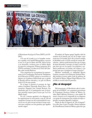 38 15 de agosto de 2016
INVESTIGACIÓN CAMPO
el Movimiento Social por laTierra (MST) y la CO-
DUC.
A la una de la tarde, ya en el templete monta-
do a espaldas a la Catedral Metropolitana,comenzó
el acto en el que los líderes del FAC dieran lectura
a sus demandas y reclamos, pero no habían dejado
de entrar los contingentes.Todavía,integrantes de la
UNTA marchaban a la altura de la Torre del Caba-
llito,sobre avenida Reforma.
A los campesinos los acompañaron los represen-
tantes de la Coordinadora Nacional de Trabajadores
de la Educación (CNTE),quienes se encuentran en
disputa con el gobierno federal desde que se aprobó
la llamada reforma educativa, y en paro de labores
desde el 15 de mayo pasado.
En el lugar se presentó el secretario de Agri-
cultura, Ganadería, Desarrollo Rural, Pesca y Ali-
mentación (Sagarpa), José Calzada Rovirosa. Fue
abucheado, pero en su participación ante el micró-
fono prometió mejoras para el sector que “no le ha
fallado al país”.
En casi 3 minutos agradeció a los dirigentes de
las organizaciones la convocatoria a más de 120 mil
campesinos,“porque nos da la oportunidad de cono-
cer,devivavoz,quéesloquenecesitaelcampomexi-
cano para continuar con esta grandeza,que significa
nuestro origen”.
El natalicio de Zapata,agregó,“significa abrir las
cicatrices de la historia, que nos da el origen como
mexicanos.Un hombre que le dio,en buena medida,
la identidad social a la lucha armada de nuestra Re-
volución...sabemos perfectamente bien que el origen
detantasdemandasymensajes,alolargoyanchodel
país, tiene que ver con apoyar a los pequeños y me-
dianos productores, con ayudar a las mujeres y a los
jóvenes para que se arraiguen al campo mexicano”.
Mientras manifestaba su solidaridad Ramón
Cardona, secretario de la Federación Sindical Mun-
dial, invitado al evento, arribó el jefe de gobierno de
la Ciudad de México, Miguel Ángel Mancera. Una
rechifla se escuchó entre los presentes.
¡No al despojo!
Del monumento a la Revolución salió el contin-
gente de la CODUC, con campesinos provenientes
de Guanajuato, Zacatecas, Estado de México, Si-
naloa, Baja California, Zacatecas, y más estados. El
avance comenzó con la vanguardia de sus dirigentes
y un grupo de mexiquenses que,vestidos de trajes re-
gionales,mostraban algarabía y tradición.
Detrás de ellos,la exigencia de “¡No al despojo!”.
Con ellos, Juan Loreto González Arrieta, habitante
de Chimalhuacán,Estado de México,quien dice que
CARLOSLÓPEZ
Los campesinos exigen un nuevo pacto social que haga de México un país libre
 