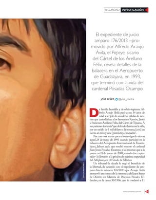 www.contralinea.com.mx 43
INVESTIGACIÓNSEGURIDAD
El expediente de juicio
amparo 176/2013 –pro-
movido por Alfredo Araujo
Ávila, el Popeye, sicario
del Cártel de los Arellano
Félix, revela detalles de la
balacera en el Aeropuerto
de Guadalajara, en 1993,
que terminó con la vida del
cardenal Posadas Ocampo
D
e familia humilde y de oficio tapicero, Al-
fredo Araujo Ávila pasó a sus 34 años de
edad a ser jefe de una de las células de sica-
rios que custodiaban a los hermanos Ramón, Javier
y Francisco Arellano Félix,del Cártel de Tijuana.A
suspatroneslostenía“quedefenderhastaconlavida,
por un sueldo de 1 mil dólares a la semana,[con] un
cuerno de chivo y una [pistola tipo] escuadra”.
Fue con esas armas que varios testigos lo vieron
aquel 24 de mayo de 1993 cuando participó en la
balacera del Aeropuerto Internacional de Guada-
lajara, Jalisco, en la que resultó muerto el cardenal
Juan Jesús Posadas Ocampo, y las mismas que a la
postre –el 8 de enero de 2008, cuando fue captu-
rado– lo llevaron a la prisión de máxima seguridad
del Altiplano, en el Estado de México.
Un tribunal de alzada le negó el beneficio de
la libertad, de acuerdo con el expediente de am-
paro directo número 176/2013 que Araujo Ávila
promovió en contra de la sentencia del juez Sexto
de Distrito en Materia de Procesos Penales Fe-
derales, en la causa 30/1996, que lo condenó a 11
JOSÉ RÉYEZ, @jose_contra
CECILIAMARTÍNEZ
 
