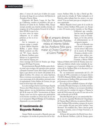44 15 de agosto de 2016
INVESTIGACIÓN SEGURIDAD
años y 3 meses de cárcel por el delito de acopio
de armas de fuego de uso exclusivo del Ejército, la
Armada y Fuerza Aérea.
Originario del Barrio Logan de San Die-
go, California, semillero de pandilleros del que se
abastecía el Cártel de los Arellano Félix, Araujo
siempre portaba una charola metálica dorada con
insignias de la Procuraduría General de la Repú-
blica (PGR), lo que lo ha-
cía verse como un sujeto
influyente en el medio
policiaco, se lee en el ex-
pediente.
Así lo interpretó su
paisano, amigo y cómpli-
ce Jesús Alberto Bayardo
Robles, a quien Araujo
Dávila contactó con Da-
vid “N”, brazo derecho
de Ramón Arellano, para
laborar en la organización
del Cártel de Tijuana, acé-
rrimo enemigo del Cártel de Sinaloa que dirige
Joaquín El Chapo Guzmán.
Fue precisamente Bayardo Robles quien decla-
ró, entre otros testigos, del operativo para asesinar
a Joaquín Guzmán Loera, alias Chapo, en Guada-
lajara y que derivó en la muerte del prelado de la
Iglesia Católica. Un crimen con varias hipótesis,
libros y versiones encontradas en las que se involu-
cran a personajes de la vida política nacional,como
el expresidente Carlos Salinas de Gortari, sin que
hasta la fecha haya sido aclarado.
Los otros testigos fueron Luis Enrique Zepeda
Tinoco, José Mata Jiménez y Jaime Sánchez Vi-
llegas, quienes –en sus declaraciones ministeriales
del 28 de mayo de 1993– “reconocieron al Popeye
Araujo como uno de los sujetos que participaron
en los hechos ocurridos en 24 de mayo de ese año
en el aeropuerto Miguel Hidalgo de Guadalajara,
disparando con una metralleta”.
El testimonio de
Bayardo Robles
Araujo Dávila recomendó a Bayardo para que
se integrara a la escolta de protección de los her-
manos Arellano Félix. Le dijo a David que Ba-
yardo tenía las virtudes de “haber trabajado en el
Ejército; sabía trabajar bien las armas y era muy
entrón”.Con eso bastó para que se integrara al cri-
men organizado.
Alberto Bayardo formó parte de la escolta de
Ramón y Javier Arellano Félix, junto con Araujo
y otros 10 sicarios pochos (nacidos en San Diego,
California) que custodia-
ban las casas de seguridad
blanca y azul, en Guada-
lajara, en los días previos
al enfrentamiento en el
aeropuerto tapatío.
Fue en la llamada casa
azul donde se resguarda-
ron las armas 5 días antes
de la muerte de Posadas
Ocampo,y donde se refu-
giaron para realizar ron-
dines en busca del Chapo
Guzmán y Héctor Palma
Salazar, el Güero, del Cártel de Sinaloa,“para ma-
tarlos,por haberse robado varias toneladas de ma-
riguana y en venganza por el atentado fallido en
contra de los Arellano Félix en la discoteca Crys-
tine, de Puerto Vallarta”.
En sus testimonios ministeriales del 27 y 29
de mayo de 1993,contenidos en el amparo directo
176/2013, Bayardo Robles relata el intento fallido
de los hermanos Arellano Félix para matar al Cha-
po Guzmán y al Güero Palma.
En su lugar,fue acribillado el jerarca de la Igle-
sia Católica Posadas Ocampo y su chofer,mientras
Ramón y Javier Arellano y sus secuaces abordaban
un avión que los condujo de regreso a Tijuana la
tarde del 24 de mayo de ese año.El caso aún no ha
sido esclarecido por la PGR.
Describe Bayardo que ya con anterioridad des-
de la casa de seguridad Residencial Chapultepec
de Tijuana,Baja California,sus patrones Ramón y
Javier Arellano Félix enviaban a grupos de sicarios
a otros estados del país para hacer trabajos “muy
discretos”. En realidad, dice, “iban a buscar gente
enemiga y matarla, como el Chapo Guzmán y el
Güero Palma”.
Al frente del operativo iba David, brazo dere-
cho de Ramón Arellano y jefe de Araujo, quien
En el amparo directo
176/2013, Bayardo Robles
relata el intento fallido
de los Arellano Félix para
matar al Chapo Guzmán y
al Güero PalmaPalma
 