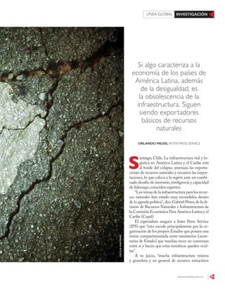 www.contralinea.com.mx 49
INVESTIGACIÓNLÍNEA GLOBAL
Si algo caracteriza a la
economía de los países de
América Latina, además
de la desigualdad, es
la obsolescencia de la
infraestructura. Siguen
siendo exportadores
básicos de recursos
naturales
S
antiago, Chile. La infraestructura vial y lo-
gística en América Latina y el Caribe está
al borde del colapso, amenaza las exporta-
ciones de recursos naturales y encarece las impor-
taciones, lo que coloca a la región ante un combi-
nado desafío de inversión,inteligencia y capacidad
de liderazgo, coinciden expertos.
“Los temas de la infraestructura para los recur-
sos naturales han estado muy escondidos dentro
de la agenda política”,dice Gabriel Pérez,de la di-
visión de Recursos Naturales e Infraestructura de
la Comisión Económica Para América Latina y el
Caribe (Cepal).
El especialista asegura a Inter Press Service
(IPS) que “esto sucede principalmente por la or-
ganización de los propios Estados que poseen una
visión compartimentada entre ministerios [secre-
tarías de Estado] que muchas veces no conversan
entre sí y hacen que estas temáticas queden ocul-
tas”.
A su juicio, “mucha infraestructura minera
y granelera y en general de recursos extractivos
ORLANDO MILESI, INTER PRESS SERVICE
CECILIAMARTÍNEZ
 